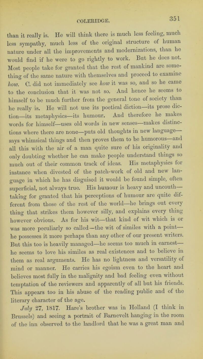 COLERIDGE. than it really is. He will think there is much less feeling, much less sympathy, much less of the original structure ot human nature under all the improvements and modernizations, than he would find if he were to go rightly to work. But he does not. Most people take for granted that the rest of mankind are some- thino- of the same nature with themselves and proceed to examine © how. C. did not immediately see how it was so, and so he came to the conclusion that it was not so. And hence he seems to himself to be much further from the general tone of society than he really is. He will not use its poetical diction its prose dic- tion—its metaphysics—its humour. And therefore he makes words for himself—uses old words in new senses makes distinc- tions where there are none—puts old thoughts in new language says whimsical things and then proves them to be humorous—and all this with the air of a man quite sure of his originality and only doubting whether he can make people understand things so much out of their common track of ideas. His metaphysics for instance when divested of the patch-work of old and new lan- guage in which he has disguised it would be found simple, often superficial, not always true. His humour is heavy and uncouth— taking for granted that his perceptions of humour are quite dif- ferent from those of the rest of the world—he brings out every thino- that strikes them however silly, and explains every thing however obvious. As for his wit—that kind of wit which is or was more peculiarly so called—the wit of similes with a point he possesses it more perhaps than any other of our present writers. But this too is heavily managed—he seems too much in earnest— he seems to love his similes as real existences and to believe in them as real arguments. He has no lightness and versatility oi mind or manner. He carries his egoism even to the heart and believes most fully in the malignity and bad feeling even without temptation of the reviewers and apparently of all but his friends. This appears too in his abuse of the reading public and of the literary character of the age. July 27, 1817. Hare’s brother was in Holland (I think in Brussels) and seeing a portrait of Barnevelt hanging in the room of the inn observed to the landlord that he was a great man and