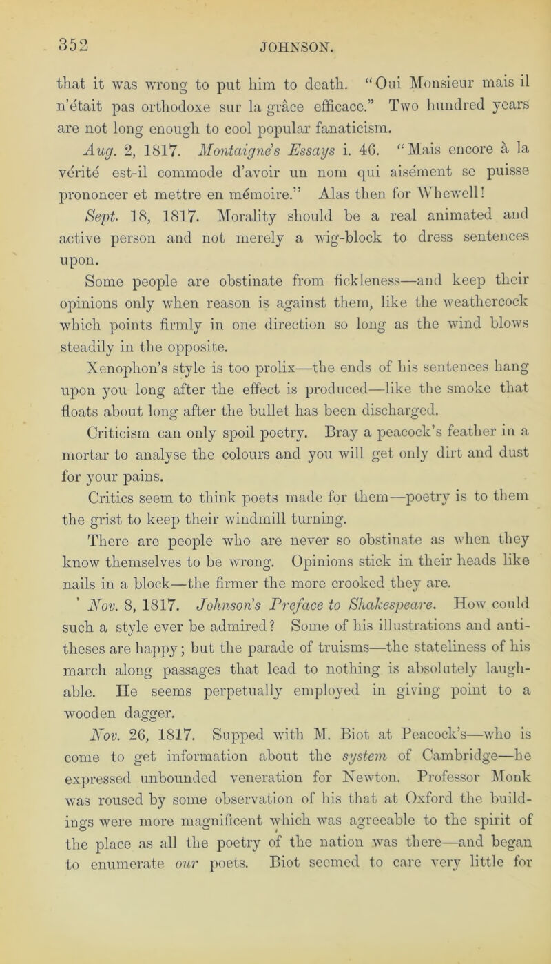 that it was wrong to put him to death. “Oui Monsieur mais il n’etait pas orthodoxe sur la grace efficace.” Two hundred years are not long enough to cool popular fanaticism. Aug. 2, 1817. Montaigne's Essays i. 46. “Mais encore a la verite est-il commode d’avoir un nom qni aisement se puisse prononcer et mettre en mdmoire.” Alas then for Whewell! Sept- 18, 1817. Morality should be a real animated and active person and not merely a wig-block to dress sentences upon. Some people are obstinate from fickleness—and keep their opinions only when reason is against them, like the weathercock which points firmly in one direction so long as the wind blows steadily in the opposite. Xenophon’s style is too prolix—the ends of his sentences hang upon you long after the effect is produced—like the smoke that floats about long after the bullet has been discharged. Criticism can only spoil poetry. Bray a peacock’s feather in a mortar to analyse the colours and you will get only dirt and dust for your pains. Critics seem to think poets made for them—poetry is to them the grist to keep their windmill turning. There are people who are never so obstinate as when they know themselves to be wrong. Opinions stick in their heads like nails in a block—the firmer the more crooked they are. Nov. 8, 1817. Johnsons Preface to Shakespeare. How could such a style ever be admired ? Some of his illustrations and anti- theses are happy; but the parade of truisms—the stateliness of his march along passages that lead to nothing is absolutely laugh- able. He seems perpetually employed in giving point to a wooden dagger. Nov. 26, 1817. Supped with M. Biot at Peacock’s—who is come to get information about the system of Cambridge—lie expressed unbounded veneration for Newton. Professor Monk was roused by some observation of his that at Oxford the build- ings were more magnificent which was agreeable to the spirit of the place as all the poetry of the nation was there—and began to enumerate our poets. Biot seemed to care very little for