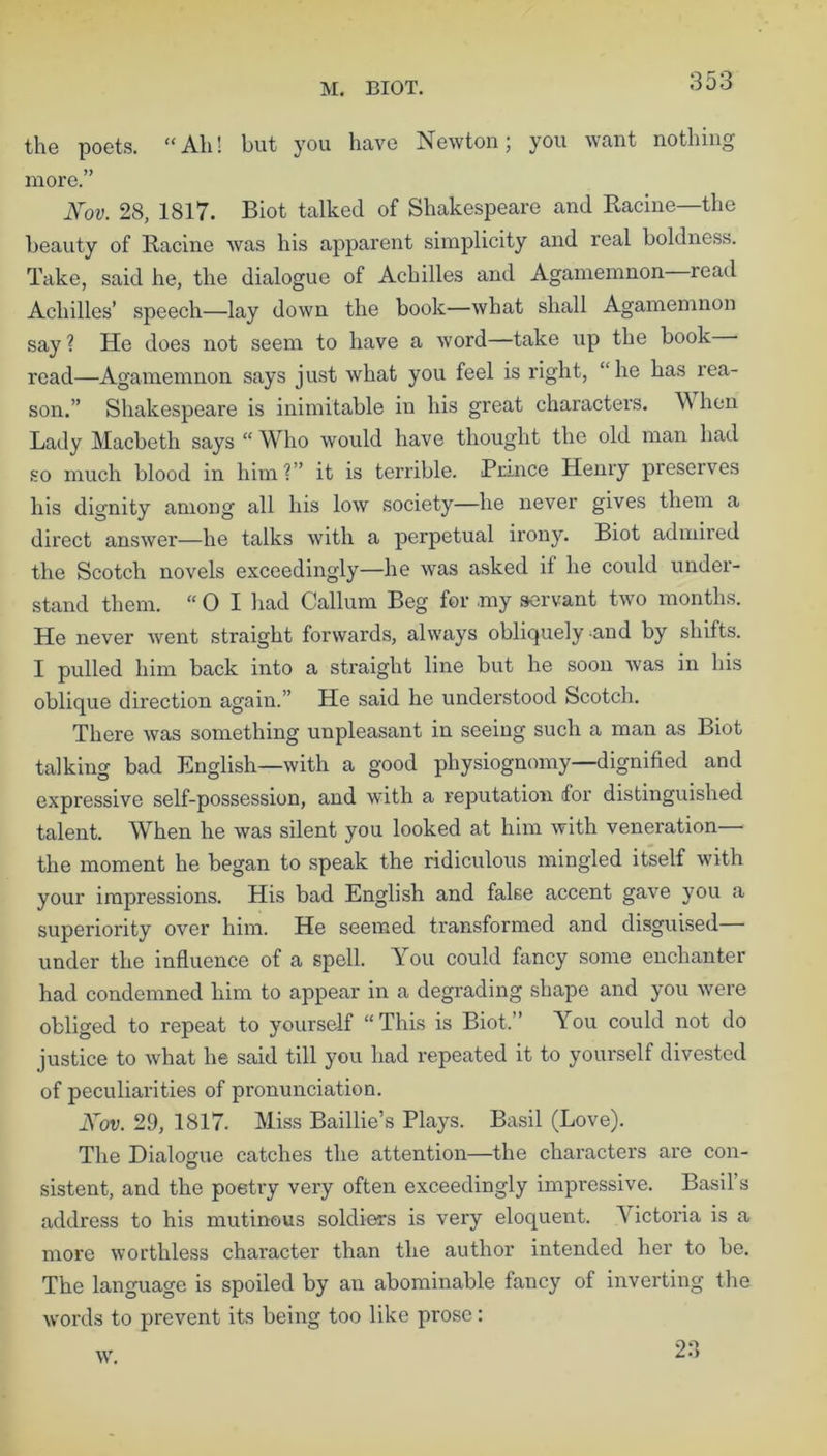 M. BIOT. the poets. “Ah! but you have Newton; you want nothing more.” Nov. 28, 1817. Biot talked of Shakespeare and Racine—the beauty of Racine was his apparent simplicity and real boldness. Take, said he, the dialogue of Achilles and Agamemnon read Achilles’ speech—lay down the book—what shall Agamemnon say? He does not seem to have a word—take up the book read—Agamemnon says just what you feel is right, “he has rea- son.” Shakespeare is inimitable in his great characters. \\ hen Lady Macbeth says “ Who would have thought the old man had so much blood in him?” it is terrible. Prince Henry preserves his dignity among all his low society—lie never gives them a direct answer—he talks with a perpetual irony. Biot admired the Scotch novels exceedingly—he was asked if he could under- stand them. “01 had Callum Beg for my servant two months. He never went straight forwards, always obliquely -and by shifts. I pulled him back into a straight line but he soon was in his oblique direction again.” He said he understood Scotch. There was something unpleasant in seeing such a man as Biot talking bad English—with a good physiognomy—dignified and expressive self-possession, and with a reputation for distinguished talent. When he was silent you looked at him with veneration— the moment he began to speak the ridiculous mingled itself with your impressions. His bad English and false accent gave you a superiority over him. He seemed transformed and disguised under the influence of a spell. You could fancy some enchanter had condemned him to appear in a degrading shape and you were obliged to repeat to yourself “This is Biot,” You could not do justice to what he said till you had repeated it to yourself divested of peculiarities of pronunciation. Nov. 29, 1817. Miss Baillie’s Plays. Basil (Love). The Dialogue catches the attention—the characters are con- sistent, and the poetry very often exceedingly impressive. Basil’s address to his mutinous soldiers is very eloquent. V ictoria is a more worthless character than the author intended her to be. The language is spoiled by an abominable fancy of inverting the words to prevent its being too like prose: w. 23