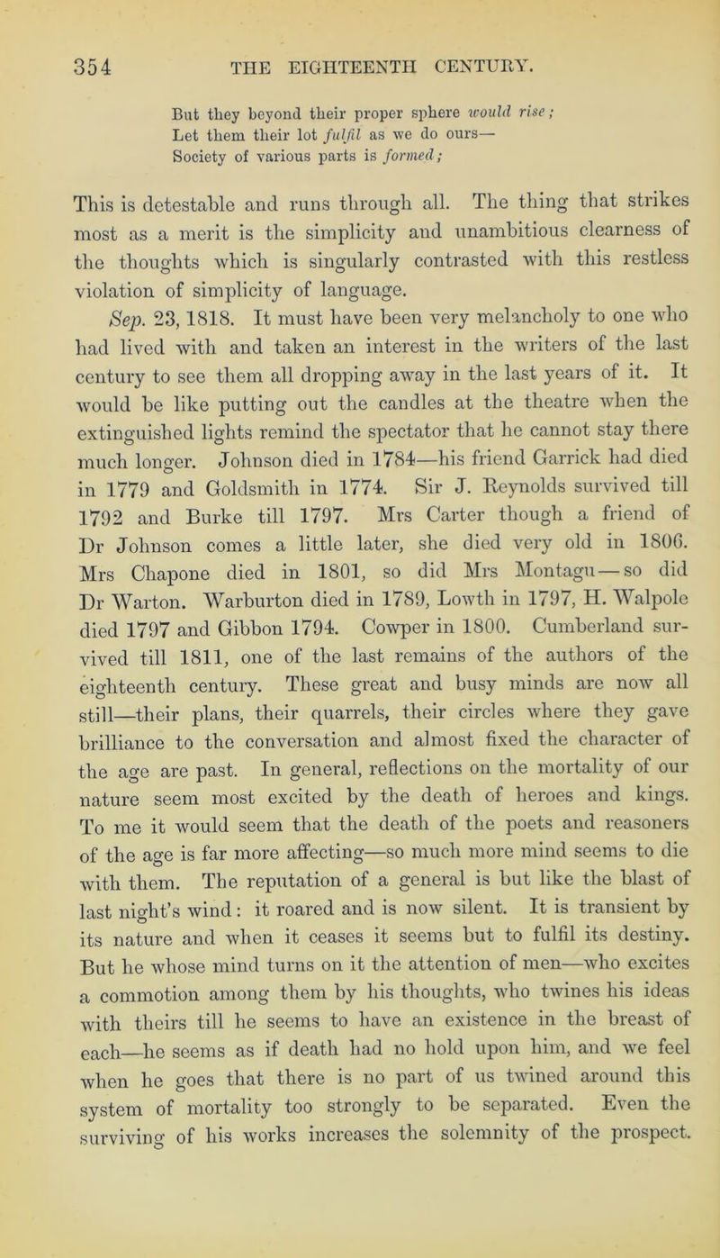 But they beyond their proper sphere would rise; Let them their lot fulfil as we do ours— Society of various parts is formed; This is detestable and runs through all. The thing that strikes most as a merit is the simplicity and unambitious clearness of the thoughts which is singularly contrasted with this restless violation of simplicity of language. Sep. 23, 1818. It must have been very melancholy to one who had lived with and taken an interest in the writers of the last century to see them all dropping away in the last years of it. It would be like putting out the candles at the theatre when the extinguished lights remind the spectator that he cannot stay there much longer. Johnson died in 1784—his friend Garrick had died in 1779 and Goldsmith in 1774. Sir J. Reynolds survived till 1792 and Burke till 1797. Mrs Carter though a friend of Dr Johnson comes a little later, she died very old in 1806. Mrs Chapone died in 1801, so did Mrs Montagu—so did Dr Warton. Warburton died in 1789, Lowth in 1797, H. Walpole died 1797 and Gibbon 1794. Cowper in 1800. Cumberland sur- vived till 1811, one of the last remains of the authors of the eighteenth century. These great and busy minds are now all still—their plans, their quarrels, their circles where they gave brilliance to the conversation and almost fixed the character of the age are past. In general, reflections on the mortality of our nature seem most excited by the death of heroes and kings. To me it would seem that the death of the poets and reasoners of the age is far more affecting—so much more mind seems to die with them. The reputation of a general is but like the blast of last night’s wind : it roared and is now silent. It is transient by its nature and when it ceases it seems but to fulfil its destiny. But he whose mind turns on it the attention of men—who excites a commotion among them by his thoughts, who twines his ideas with theirs till he seems to have an existence in the breast of each he seems as if death had no hold upon him, and we feel when he goes that there is no part of us twined around this system of mortality too strongly to be separated. Even the surviving of his works increases the solemnity of the prospect.