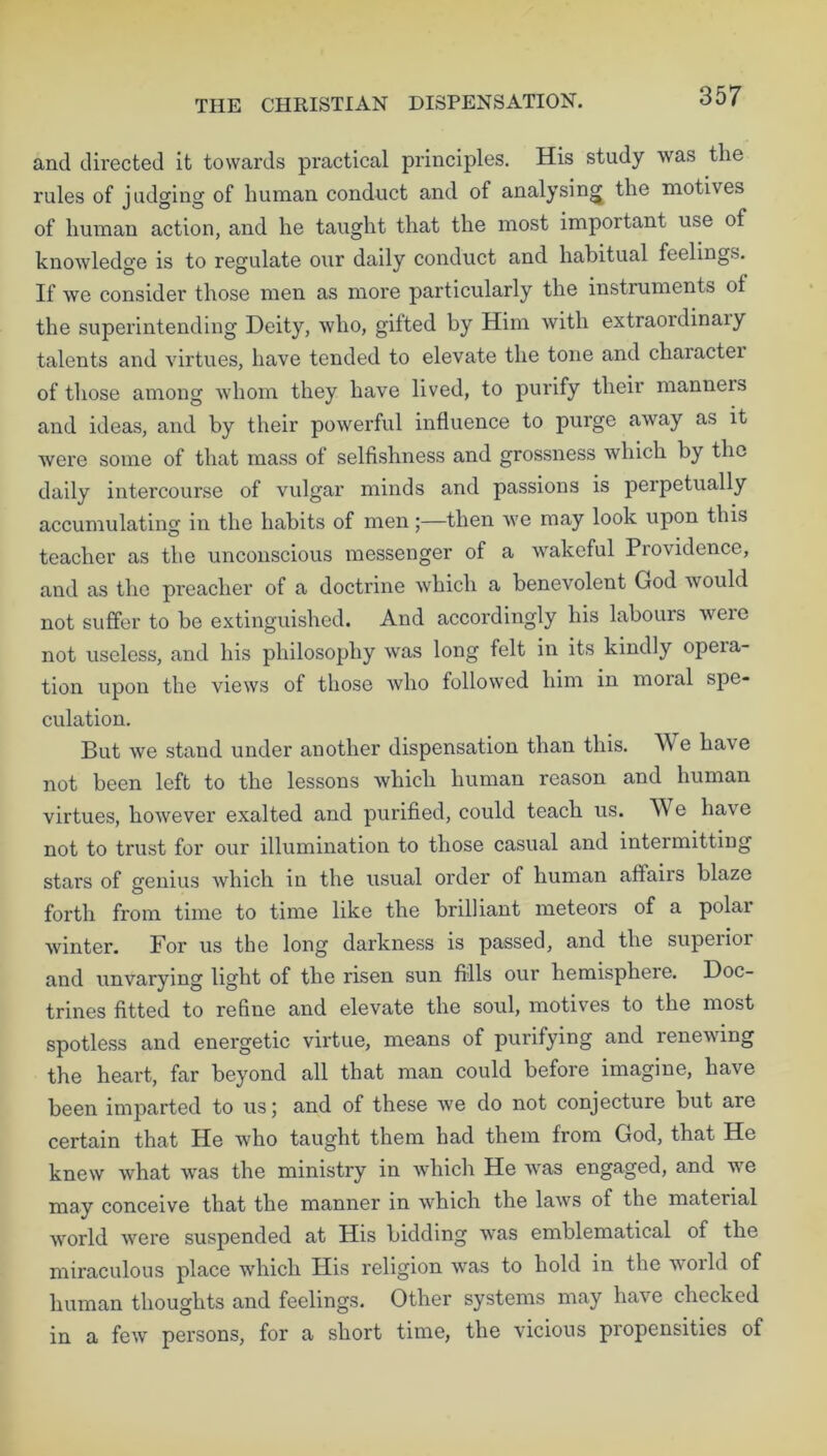 THE CHRISTIAN DISPENSATION. and directed it towards practical principles. His study was the rules of judging of human conduct and of analysing the motives of human action, and he taught that the most important use of knowledge is to regulate our daily conduct and habitual feelings. If we consider those men as more particularly the instruments ot the superintending Deity, who, gifted by Him with extraoidinaiy talents and virtues, have tended to elevate the tone and charactei of those among whom they have lived, to purify their manners and ideas, and by their powerful influence to purge away as it were some of that mass of selfishness and grossness which by the daily intercourse of vulgar minds and passions is perpetually accumulating in the habits of men;—then we may look upon this teacher as the unconscious messenger of a wakeful Providence, and as the preacher of a doctrine which a benevolent God would not suffer to be extinguished. And accordingly his labours wrere not useless, and his philosophy was long felt in its kindly opeia- tion upon the views of those who followed him in moral spe- culation. But we stand under another dispensation than this. We have not been left to the lessons which human reason and human virtues, however exalted and purified, could teach us. W e have not to trust for our illumination to those casual and intermitting stars of genius which in the usual order of human affairs blaze forth from time to time like the brilliant meteois of a polar winter. For us the long darkness is passed, and the superior and unvarying light of the risen sun fills our hemisphere. Doc- trines fitted to refine and elevate the soul, motives to the most spotless and energetic virtue, means of purifying and renewing the heart, far beyond all that man could before imagine, have been imparted to us \ and of these we do not conjecture but are certain that He who taught them had them from God, that He knew what was the ministry in which He was engaged, and we may conceive that the manner in which the laws of the material world were suspended at His bidding wras emblematical of the miraculous place which His religion was to hold in the world of human thoughts and feelings. Other systems may have checked in a few persons, for a short time, the vicious propensities of