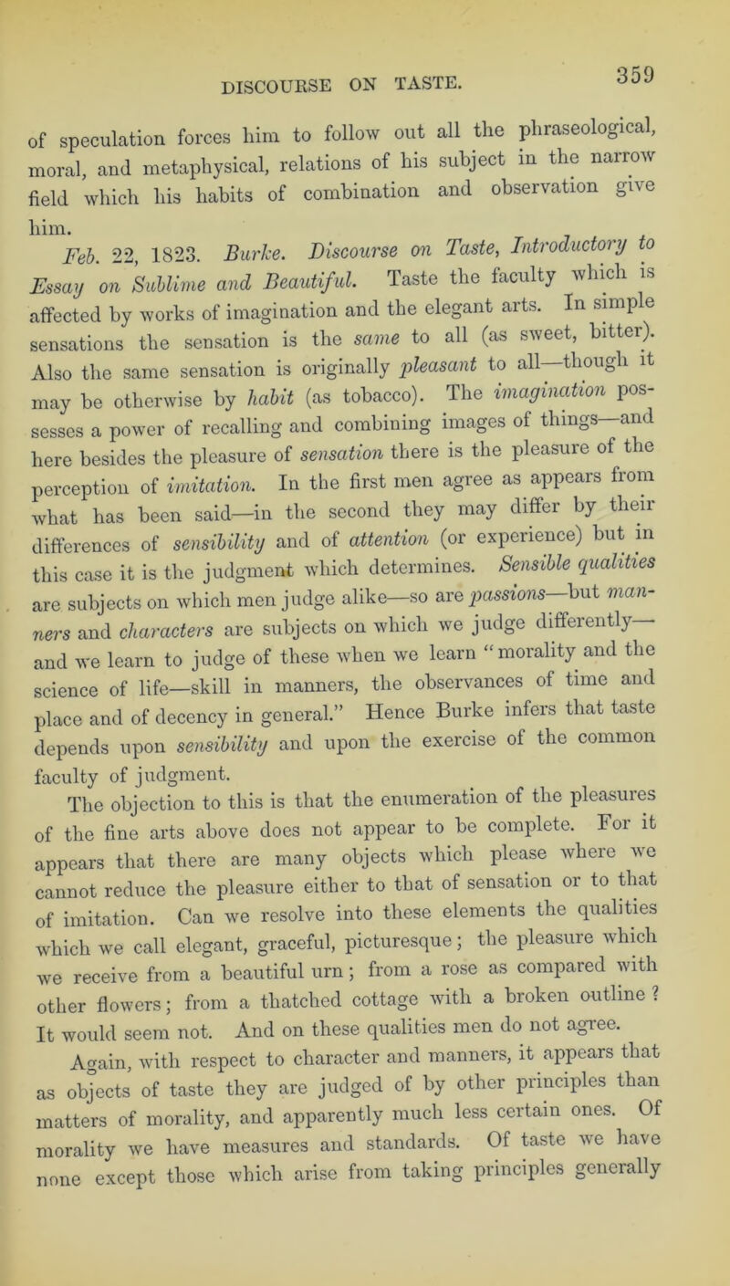 DISCOURSE ON TASTE. of speculation forces him to follow out all the phraseological, moral, and metaphysical, relations of his subject in the narrow field which his habits of combination and observation give him. Feb. 22, 1823. Burke. Discourse on Taste, Introductory to Essay on Sublime and Beautiful. Taste the faculty which is affected by works of imagination and the elegant arts. In simp e sensations the sensation is the same to all (as si\eet, bitte ). Also the same sensation is originally pleasant to all—though it may be otherwise by habit (as tobacco). The imagination pos- sesses a power of recalling and combining images of things—and here besides the pleasure of sensation there is the pleasure of the perception of imitation. In the first men agree as appears from what has been said—in the second they may differ by their differences of sensibility and of attention (or experience) but in this case it is the judgment which determines. Sensible qualities are subjects on which men judge alike—so are passions—but man- ners and characters are subjects on which we judge differently— and we learn to judge of these when we learn “morality and the science of life—skill in manners, the observances of time and place and of decency in general.” Hence Burke infers that taste depends upon sensibility and upon the exercise of the common faculty of judgment. The objection to this is that the enumeration of the pleasures of the fine arts above does not appear to be complete. For it appears that there are many objects which please where we cannot reduce the pleasure either to that of sensation or to that of imitation. Can we resolve into these elements the qualities which we call elegant, graceful, picturesque; the pleasure which we receive from a beautiful urn; from a rose as compared with other flowers; from a thatched cottage with a broken outline ? It would seem not. And on these qualities men do not agree. Again, with respect to character and manners, it appears that as objects of taste they are judged of by other principles than matters of morality, and apparently much less certain ones. Of morality we have measures and standards. Of taste we have none except those which arise from taking principles gcncially