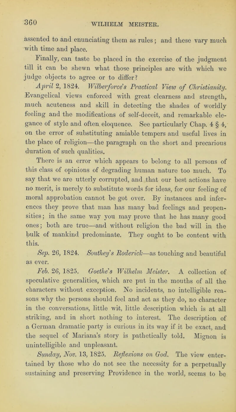 WILHELM MEISTER. assented to and enunciating them as rules ; and these vary much with time and place. Finally, can taste be placed in the exercise of the judgment till it can be shewn what those principles are with which we judge objects to agree or to differ? April 2, 1824. Wilberforce’s Practical View of Christianity. Evangelical views enforced with great clearness and strength, much acuteness and skill in detecting the shades of worldly feeling and the modifications of self-deceit, and remarkable ele- gance of style and often eloquence. See particularly Chap. 4 § 4, on the error of substituting amiable tempers and useful lives in the place of religion—the paragraph on the short and precarious duration of such qualities. There is an error which appears to belong to all persons of this class of opinions of degrading human nature too much. To say that we are utterly corrupted, and that our best actions have no merit, is merely to substitute words for ideas, for our feeling of moral approbation cannot be got over. By instances and infer- ences they prove that man has many bad feelings and propen- sities ; in the same way you may prove that he has many good ones; both are true—and without religion the bad will in the bulk of mankind predominate. They ought to be content with this. Sep. 26, 1824. Southey s Roderick—as touching and beautiful as ever. Feb. 26, 1825. Goethe's Wilhelm Meister. A collection of speculative generalities, which are put in the mouths of all the characters without exception. No incidents, no intelligible rea- sons why the persons should feel and act as they do, no character in the conversations, little wit, little description which is at all striking, and in short nothing to interest. The description of a German dramatic party is curious in its way if it be exact, and the sequel of Mariana’s story is pathetically told. Mignon is unintelligible and unpleasant. Sunday, Nov. 13, 1825. Reflexions on God. The view enter- tained by those who do not see the necessity for a perpetually sustaining and preserving Providence in the world, seems to be