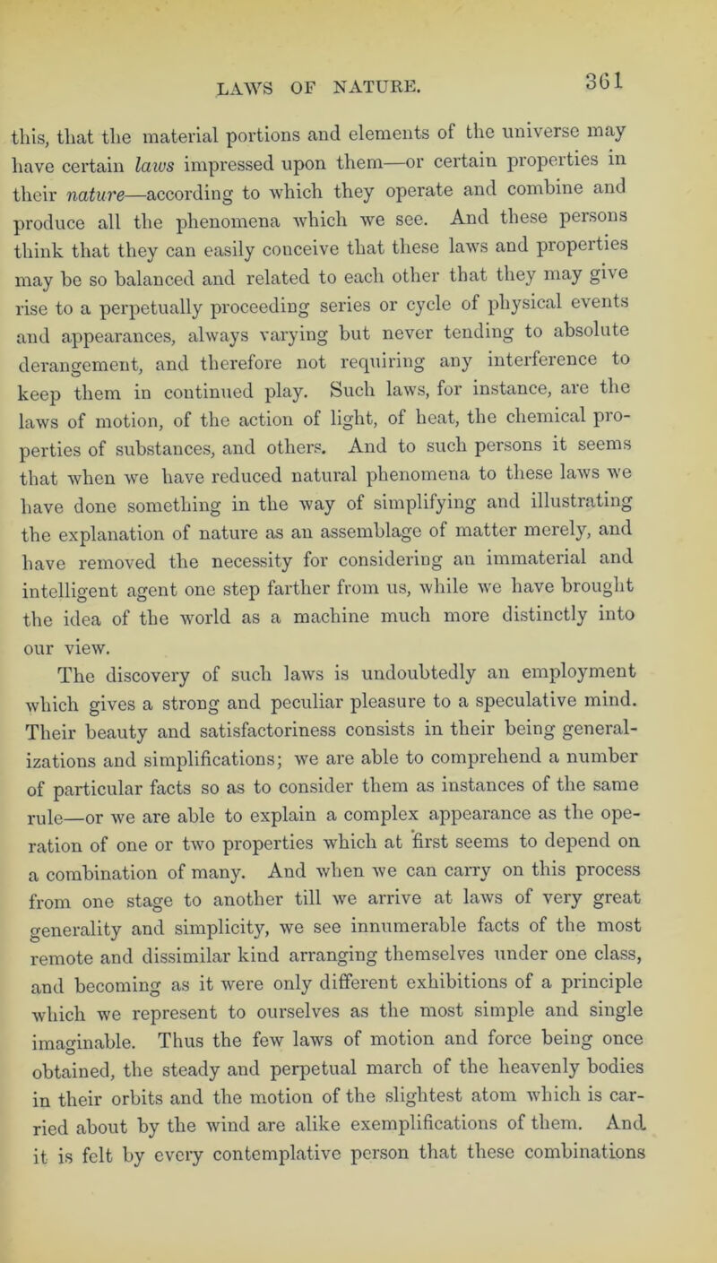 this, that the material portions and elements of the universe may have certain laws impressed upon them—or certain piopoities in their nature—according to which they operate and combine and produce all the phenomena which we see. And these persons think that they can easily conceive that these laws and properties may be so balanced and related to each other that they may gh e rise to a perpetually proceeding series or cycle of physical events and appearances, always varying but never tending to absolute derangement, and therefore not requiring any interference to keep them in continued play. Such laws, for instance, are the laws of motion, of the action of light, of heat, the chemical pio- perties of substances, and others. And to such persons it seems that when we have reduced natural phenomena to these laws we have done something in the way of simplifying and illustrating the explanation of nature as an assemblage of matter merely, and have removed the necessity for considering an immaterial and intelligent agent one step farther from us, while we have brought the idea of the world as a machine much more distinctly into our view. The discovery of such laws is undoubtedly an employment which gives a strong and peculiar pleasure to a speculative mind. Their beauty and satisfactoriness consists in their being general- izations and simplifications; we are able to comprehend a number of particular facts so as to consider them as instances of the same rule—or we are able to explain a complex appearance as the ope- ration of one or two properties which at first seems to depend on a combination of many. And when we can carry on this process from one stage to another till we arrive at laws of very great generality and simplicity, we see innumerable facts of the most remote and dissimilar kind arranging themselves under one class, and becoming as it were only different exhibitions of a principle which we represent to ourselves as the most simple and single imaginable. Thus the few laws of motion and force being once obtained, the steady and perpetual march of the heavenly bodies in their orbits and the motion of the slightest atom which is car- ried about by the wind are alike exemplifications of them. And it is felt by every contemplative person that these combinations