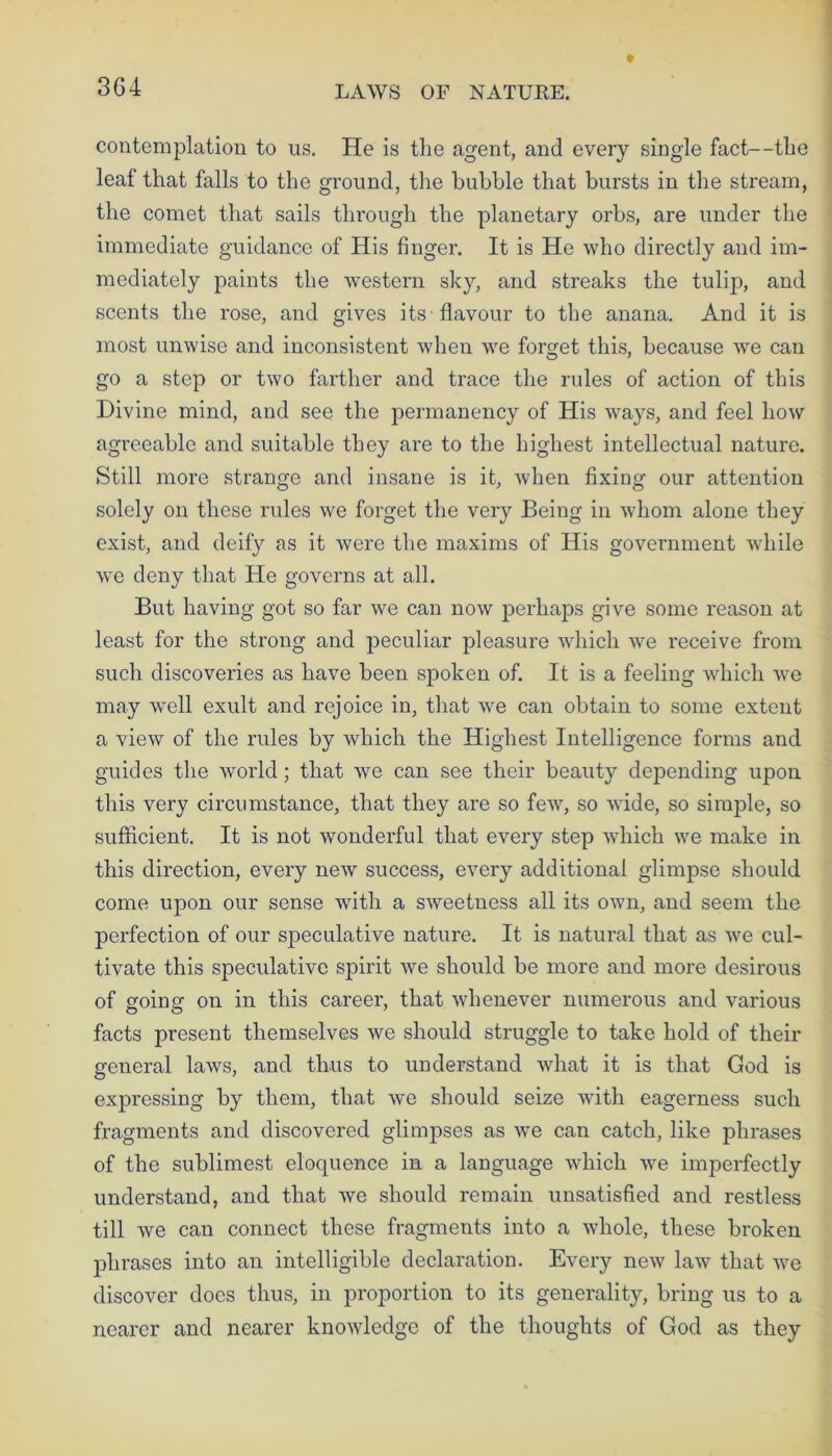 3G4 contemplation to us. He is the agent, and every single fact—tlie leaf that falls to the ground, the bubble that bursts in the stream, the comet that sails through the planetary orbs, are under the immediate guidance of His finger. It is He who directly and im- mediately paints the western sky, and streaks the tulip, and scents the rose, and gives its flavour to the anana. And it is most unwise and inconsistent when we forget this, because we can go a step or two farther and trace the rules of action of this Divine mind, and see the permanency of His ways, and feel how agreeable and suitable they are to the highest intellectual nature. Still more strange and insane is it, when fixing our attention solely on these rules we forget the very Being in whom alone they exist, and deify as it were the maxims of His government while we deny that He governs at all. But having got so far we can now perhaps give some reason at least for the strong and peculiar pleasure which we receive from such discoveries as have been spoken of. It is a feeling which we may well exult and rejoice in, that we can obtain to some extent a view of the rules by which the Highest Intelligence forms and guides the world; that we can see their beauty depending upon this very circumstance, that they are so few, so wide, so simple, so sufficient. It is not wonderful that every step which we make in this direction, every new success, every additional glimpse should come upon our sense with a sweetness all its own, and seem the perfection of our speculative nature. It is natural that as we cul- tivate this speculative spirit we should be more and more desirous of going on in this career, that whenever numerous and various facts present themselves we should struggle to take hold of their general laws, and thus to understand what it is that God is expressing by them, that we should seize with eagerness such fragments and discovered glimpses as we can catch, like phrases of the sublimest eloquence in a language which we imperfectly understand, and that we should remain unsatisfied and restless till we can connect these fragments into a whole, these broken phrases into an intelligible declaration. Every new law that we discover does thus, in proportion to its generality, bring us to a nearer and nearer knowledge of the thoughts of God as they