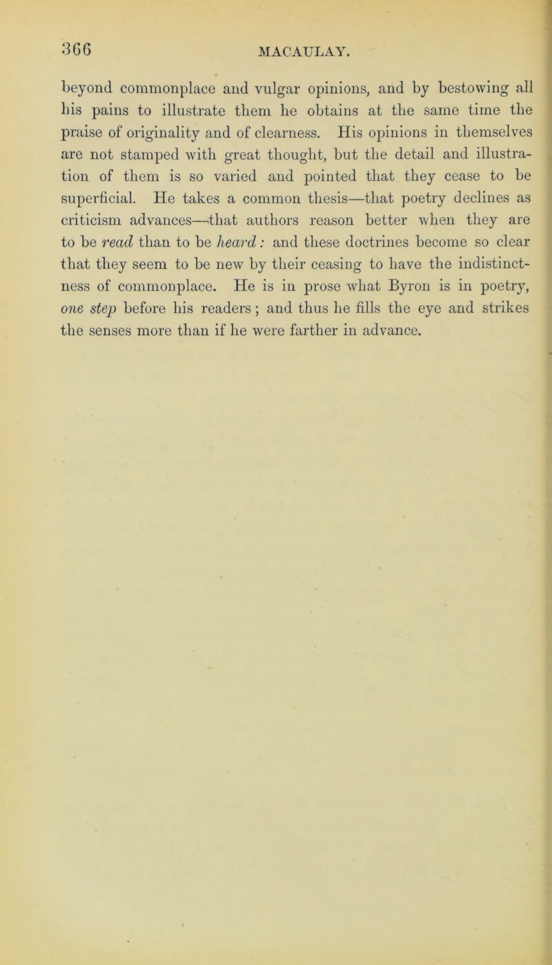 36G MACAULAY. beyond commonplace and vulgar opinions, and by bestowing all his pains to illustrate them he obtains at the same time the praise of originality and of clearness. His opinions in themselves are not stamped with great thought, but the detail and illustra- tion of them is so varied and pointed that they cease to be superficial. He takes a common thesis—that poetry declines as criticism advances—that authors reason better when they are to be read than to be heard: and these doctrines become so clear that they seem to be new by their ceasing to have the indistinct- ness of commonplace. He is in prose what Byron is in poetry, one step before his readers; and thus he fills the eye and strikes the senses more than if he were farther in advance.