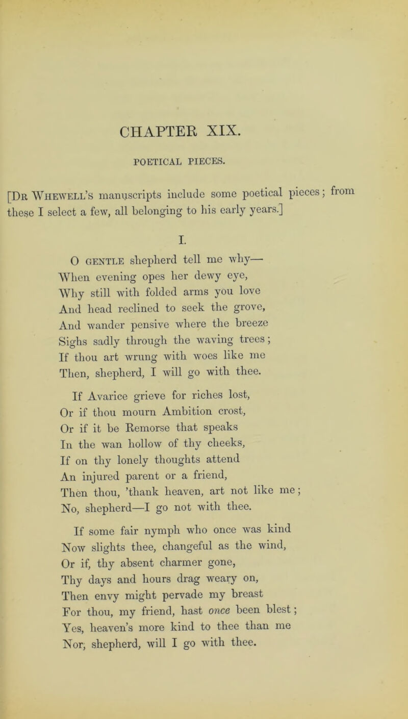 CHAPTER XIX. POETICAL PIECES. [Dr Whewell’s manuscripts include some poetical pieces; fiorn these I select a few, all belonging to his early years.] I. O gentle shepherd tell me why— When evening opes her dewy eye, Why still with folded arms you love And head reclined to seek the grove. And wander pensive where the breeze Sighs sadly through the waving trees; If thou art wrung with woes like me Then, shepherd, I will go with thee. If Avarice grieve for riches lost, Or if thou mourn Ambition crost, Or if it be Remorse that speaks In the wan hollow of thy cheeks. If on thy lonely thoughts attend An injured parent or a friend, Then thou, ’thank heaven, art not like me; No, shepherd—I go not with thee. If some fair nymph who once was kind Now slights thee, changeful as the wind. Or if, thy absent charmer gone, Thy days and hours drag weary on, Then envy might pervade my breast For thou, my friend, hast once been blest; Yes, heaven’s more kind to thee than me Nor, shepherd, will I go with thee.