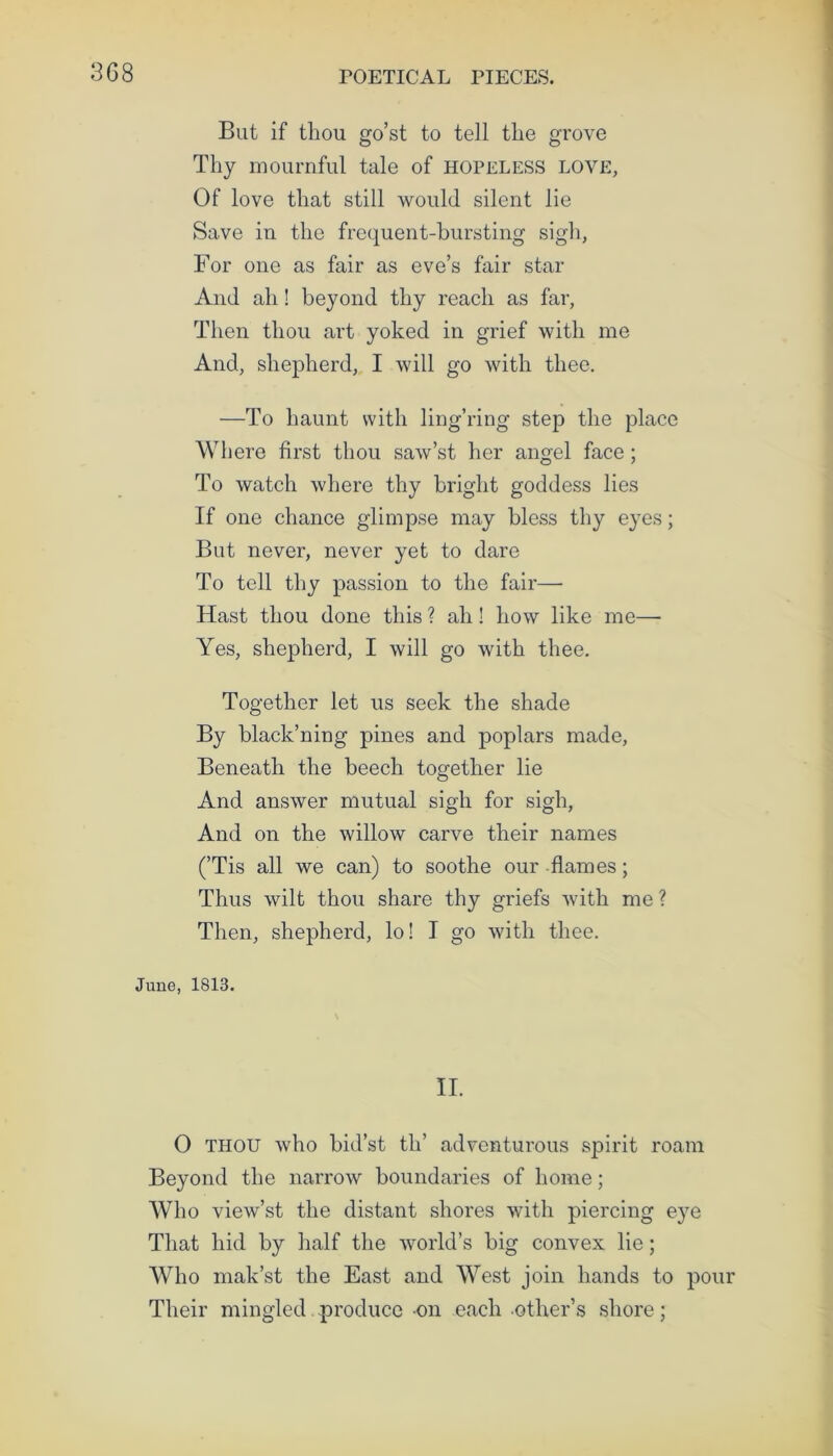 3G8 But if thou go’st to tell the grove Thy mournful tale of hopeless love, Of love that still would silent lie Save in the frequent-bursting sigh, For one as fair as eve’s fair star And ah! beyond thy reach as far, Then thou art yoked in grief with me And, shepherd, I will go with thee. —To haunt with ling’ring step the place Where first thou saw’st her angel face; To watch where thy bright goddess lies If one chance glimpse may bless thy eyes; But never, never yet to dare To tell thy passion to the fair— Hast thou done this ? ah! how like me— Yes, shepherd, I will go with thee. Together let us seek the shade By black’ning pines and poplars made, Beneath the beech together lie And answer mutual sigh for sigh, And on the willow carve their names (’Tis all we can) to soothe our flames; Thus wilt thou share thy griefs with me ? Then, shepherd, lo! I go with thee. June, 1813. II. 0 thou who bid’st th’ adventurous spirit roam Beyond the narrow boundaries of home; Who view’st the distant shores with piercing e}re That hid by half the world’s big convex lie; Who mak’st the East and West join hands to pour Their mingled produce on each other’s shore;