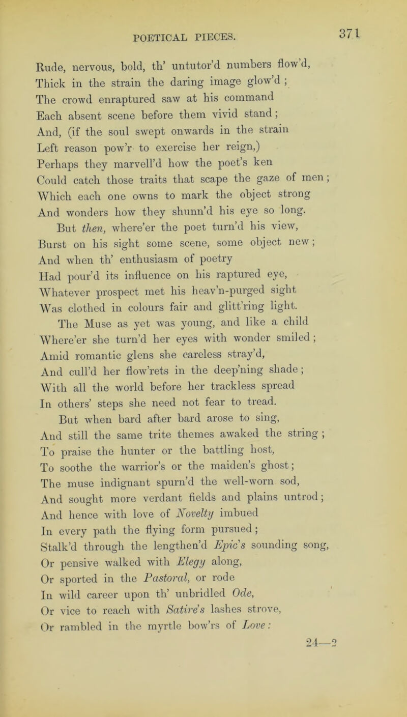Rude, nervous, bold, th’ untutor’d numbers flow’d, Thick in the strain the daring image glow d ; The crowd enraptured saw at his command Each absent scene before them vivid stand; And, (if the soul swept onwards in the strain Left reason pow’r to exercise her reign,) Perhaps they marvell’d how the poet’s ken Could catch those traits that scape the gaze of men ; Which each one owns to mark the object strong And wonders how they shunn’d his eye so long. But then, where’er the poet turn’d his view, Burst on his sight some scene, some object new; And when th’ enthusiasm of poetry Had pour’d its influence on his raptured eye, Whatever prospect met his heav’n-purged sight Was clothed in colours fair and glitt’ring light. The Muse as yet was young, and like a child Where’er she turn’d her eyes with wonder smiled; Amid romantic glens she careless stray’d, And cull’d her flow rets in the deep’ning shade ; With all the world before her trackless spread In others’ steps she need not fear to tread. But when bard after bard arose to sing, And still the same trite themes awaked the string ; To praise the hunter or the battling host, To soothe the warrior’s or the maiden’s ghost; The muse indignant spurn’d the well-worn sod, And sought more verdant fields and plains untrod; And hence with love of Novelty imbued In every path the flying form pursued ; Stalk’d through the lengthen’d Epics sounding song, Or pensive walked with Elegy along, Or sported in the Pastoral, or rode In wild career upon th’ unbridled Ode, Or vice to reach with Satires lashes strove, Or rambled in the myrtle bow’rs of Love: o 4 o