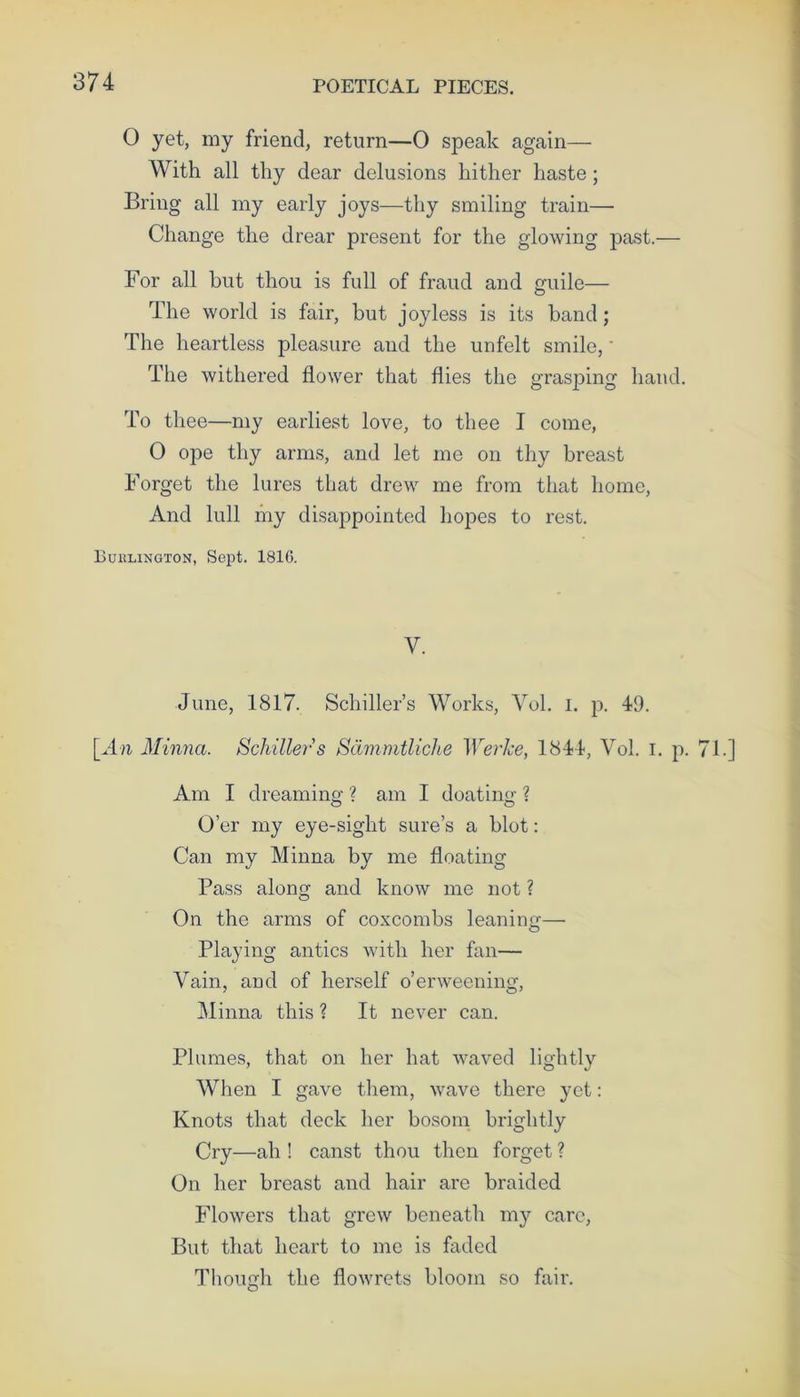 O yet, my friend, return—0 speak again— With all thy dear delusions hither haste; Bring all my early joys—thy smiling train— Change the drear present for the glowing past.— For all but thou is full of fraud and guile— The world is fair, but joyless is its band; The heartless pleasure and the unfelt smile,' The withered flower that flies the grasping hand. To thee—my earliest love, to thee I come, O ope thy arms, and let me on thy breast Forget the lures that drew me from that home, And lull my disappointed hopes to rest. Buhlington, Sept. 1816. V. June, 1817. Schiller’s Works, Vol. 1. p. 49. [An Minna. Schiller s Sdmmtliche Werke, 1844, Yol. I. p. Am I dream in o’ ? am I doatinsr ? O’er my eye-sight sure’s a blot: Can my Minna by me floating Pass along and know me not ? On the arms of coxcombs leaning— Playing antics with her fan— Vain, and of herself o’erweening, Minna this ? It never can. Plumes, that on her hat waved lightly When I gave them, wave there yet: Knots that deck her bosom brightly Cry—ah ! canst thou then forget ? On her breast and hair are braided Flowers that grew beneath my care, But that heart to me is faded Though the flowrets bloom so fair.