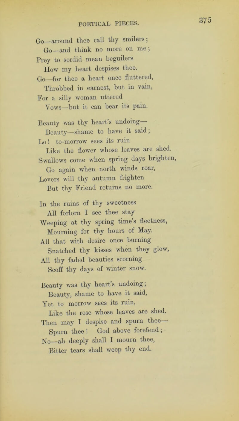 Go—around thee call thy smilers; Go—and think no more on me; Prey to sordid mean beguilers How my heart despises thee. Go—for thee a heart once fluttered, Throbbed in earnest, but in vain, For a silly woman uttered Vows—but it can bear its pain. Beauty was thy heart’s undoing Beauty—shame to have it said ; Lo! to-morrow sees its ruin Like the flower whose leaves are shed. Swallows come when spring days brighten, Go again when north winds roar, Lovers will thy autumn frighten But thy Friend returns no more. In the ruins of thy sweetness All forlorn I see thee stay Weeping at thy spring time’s fleetness, Mourning for thy hours of May. All that with desire once burning Snatched thy kisses when they glow, All thy faded beauties scorning Scoff thy days of winter snow. Beauty was thy heart’s undoing; Beauty, shame to have it said, Yet to morrow sees its ruin, Like the rose whose leaves are shed. Then may I despise and spurn thee Spurn thee ! God above forefend ; No—ah deeply shall I mourn thee, Bitter tears shall weep thy end.