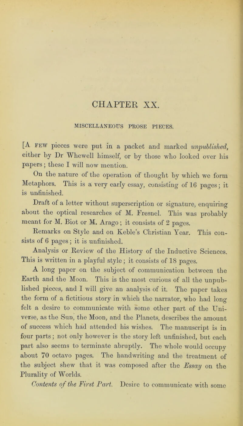 CHAPTER XX. MISCELLANEOUS PROSE PIECES. [A few pieces were put in a packet and marked unpublished, either by Dr Whewell himself, or by those who looked over his papers; these I will now mention. On the nature of the operation of thought by which we form Metaphors. This is a very early essay, consisting of 16 pages; it is unfinished. Draft of a letter without superscription or signature, enquiring about the optical researches of M. Fresnel. This was probably meant for M. Biot or M. Arago; it consists of 2 pages. Remarks on Style and on Keble’s Christian Year. This con- sists of 6 pages ; it is unfinished. Analysis or Review of the History of the Inductive Sciences. This is written in a playful style; it consists of 18 pages. A long paper on the subject of communication between the Earth and the Moon. This is the most curious of all the unpub- lished pieces, and I will give an analysis of it. The paper takes the form of a fictitious story in which the narrator, who had long felt a desire to communicate with some other part of the Uni- verse, as the Sun, the Moon, and the Planets, describes the amount of success which had attended his wishes. The manuscript is in four parts; not only however is the story left unfinished, but each part also seems to terminate abruptly. The whole would occupv about 70 octavo pages. The handwriting and the treatment of the subject shew that it was composed after the Essay on the Plurality of Worlds. Contents of the First Part. Desire to communicate with some