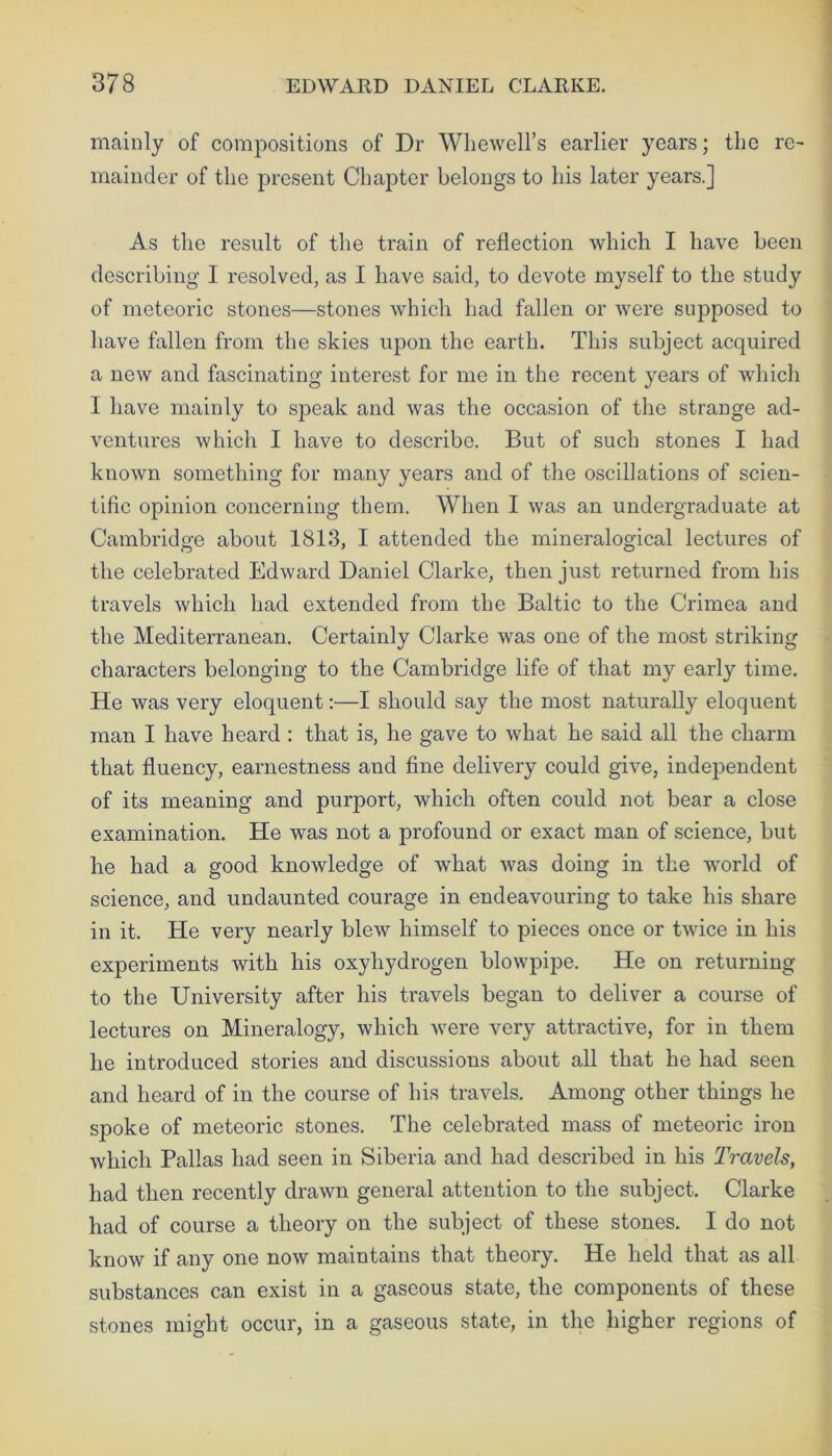 mainly of compositions of Dr Whewell’s earlier years; the re- mainder of the present Chapter belongs to his later years.] As the result of the train of reflection which I have been describing I resolved, as I have said, to devote myself to the study of meteoric stones—stones which had fallen or were supposed to have fallen from the skies upon the earth. This subject acquired a new and fascinating interest for me in the recent years of which I have mainly to speak and was the occasion of the strange ad- ventures which I have to describe. But of such stones I had known something for many years and of the oscillations of scien- tific opinion concerning them. When I was an undergraduate at Cambridge about 1813, I attended the mineralogical lectures of the celebrated Edward Daniel Clarke, then just returned from his travels which had extended from the Baltic to the Crimea and the Mediterranean. Certainly Clarke was one of the most striking characters belonging to the Cambridge life of that my early time. He was very eloquent:—I should say the most naturally eloquent man I have heard : that is, he gave to what he said all the charm that fluency, earnestness and fine delivery could give, independent of its meaning and purport, which often could not bear a close examination. He was not a profound or exact man of science, but he had a good knowledge of what was doing in the world of science, and undaunted courage in endeavouring to take his share in it. He very nearly blew himself to pieces once or twice in his experiments with his oxyliydrogen blowpipe. He on returning to the University after his travels began to deliver a course of lectures on Mineralogy, which were very attractive, for in them he introduced stories and discussions about all that he had seen and heard of in the course of his travels. Among other things he spoke of meteoric stones. The celebrated mass of meteoric iron which Pallas had seen in Siberia and had described in his Travels, had then recently drawn general attention to the subject. Clarke had of course a theory on the subject of these stones. I do not know if any one now maintains that theory. He held that as all substances can exist in a gaseous state, the components of these stones might occur, in a gaseous state, in the higher regions of