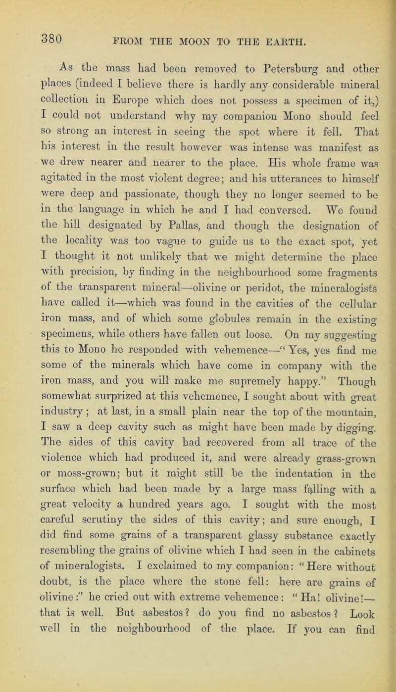 As the mass had been removed to Petersburg and other places (indeed I believe there is hardly any considerable mineral collection in Europe which does not possess a specimen of it,) I could not understand why my companion Mono should feel so strong an interest in seeing the spot where it fell. That his interest in the result however was intense was manifest as we drew nearer and nearer to the place. His whole frame was agitated in the most violent degree; and his utterances to himself were deep and passionate, though they no longer seemed to be in the language in which he and I had conversed. We found the hill designated by Pallas, and though the designation of the locality was too vague to guide us to the exact spot, yet I thought it not unlikely that we might determine the place with precision, by finding in the neighbourhood some fragments of the transparent mineral—olivine or peridot, the mineralogists have called it—which was found in the cavities of the cellular iron mass, and of which some globules remain in the existing specimens, while others have fallen out loose. On my suggesting this to Mono he responded with vehemence—“ Yes, yes find me some of the minerals which have come in company with the iron mass, and you will make me supremely happy.” Though somewhat surprized at this vehemence, I sought about with great industry; at last, in a small plain near the top of the mountain, I saw a deep cavity such as might have been made by digging. The sides of this cavity had recovered from all trace of the violence which had produced it, and were already grass-grown or moss-grown; but it might still be the indentation in the surface which had been made by a large mass falling with a great velocity a hundred years ago. I sought with the most careful scrutiny the sides of this cavity; and sure enough, I did find some grains of a transparent glassy substance exactly resembling the grains of olivine which I had seen in the cabinets of mineralogists. I exclaimed to my companion: “Here without doubt, is the place where the stone fell: here are grains of olivine:” he cried out with extreme vehemence: “Ha! olivine! that is well. But asbestos ? do you find no asbestos ? Look well in the neighbourhood of the place. If you can find