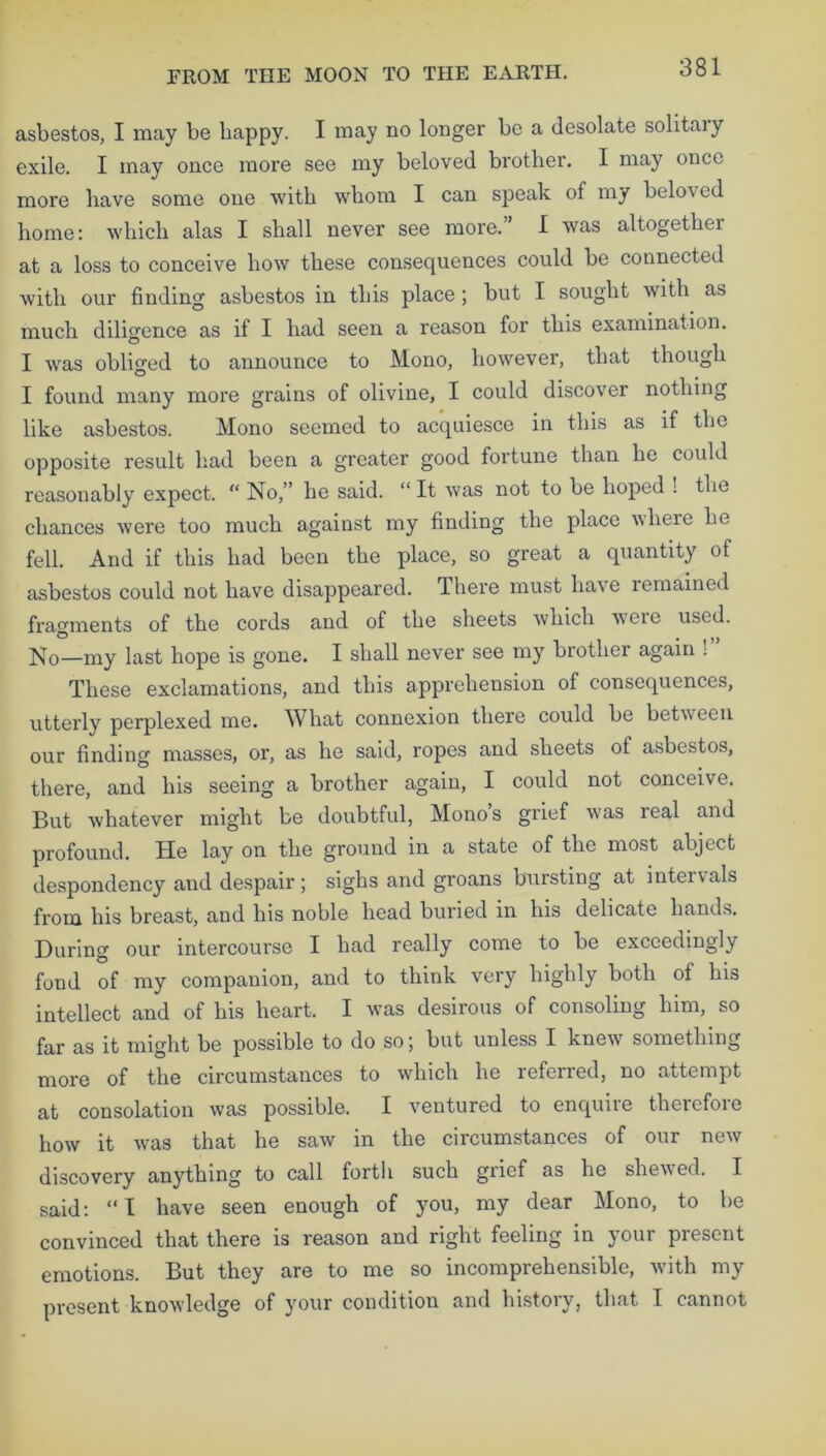 asbestos, I may be happy. I may no longer be a desolate solitaiy exile. I may once more see my beloved brother. I may once more have some one with whom I can speak of my beta's cd home: which alas I shall never see more. I was altogether at a loss to conceive how these consequences could be connected with our finding asbestos in this place ; but I sought with as much diligence as if I had seen a reason for this examination. I was obliged to announce to Mono, however, that though I found many more grains of olivine, I could discover nothing like asbestos. Mono seemed to acquiesce in this as if the opposite result had been a greater good fortune than he could reasonably expect. “ No,” he said. “ It was not to be hoped ! the chances were too much against my finding the place where he fell. And if this had been the place, so great a quantity of asbestos could not have disappeared. There must have remained fragments of the cords and of the sheets which were used. No—my last hope is gone. I shall never see my brother again ! These exclamations, and this apprehension of consequences, utterly perplexed me. What connexion there could be between our finding masses, or, as he said, ropes and sheets of asbestos, there, and his seeing a brother again, I could not conceive. But whatever might be doubtful, Monos grief was real and profound. He lay on the ground in a state of the most abject despondency and despair; sighs and groans bursting at intervals from his breast, and his noble head buried in his delicate hands. During our intercourse I had really come to be exceedingly fond of my companion, and to think very highly both of his intellect and of his heart. I was desirous of consoling him, so far as it might be possible to do so; but unless I knew something more of the circumstances to which he referred, no attempt at consolation was possible. I ventured to enquire therefore how it was that he saw in the circumstances of our new discovery anything to call forth such grief as he shewed. I said: “I have seen enough of you, my dear Mono, to be convinced that there is reason and right feeling in your present emotions. But they are to me so incomprehensible, with my present knowledge of your condition and history, that I cannot