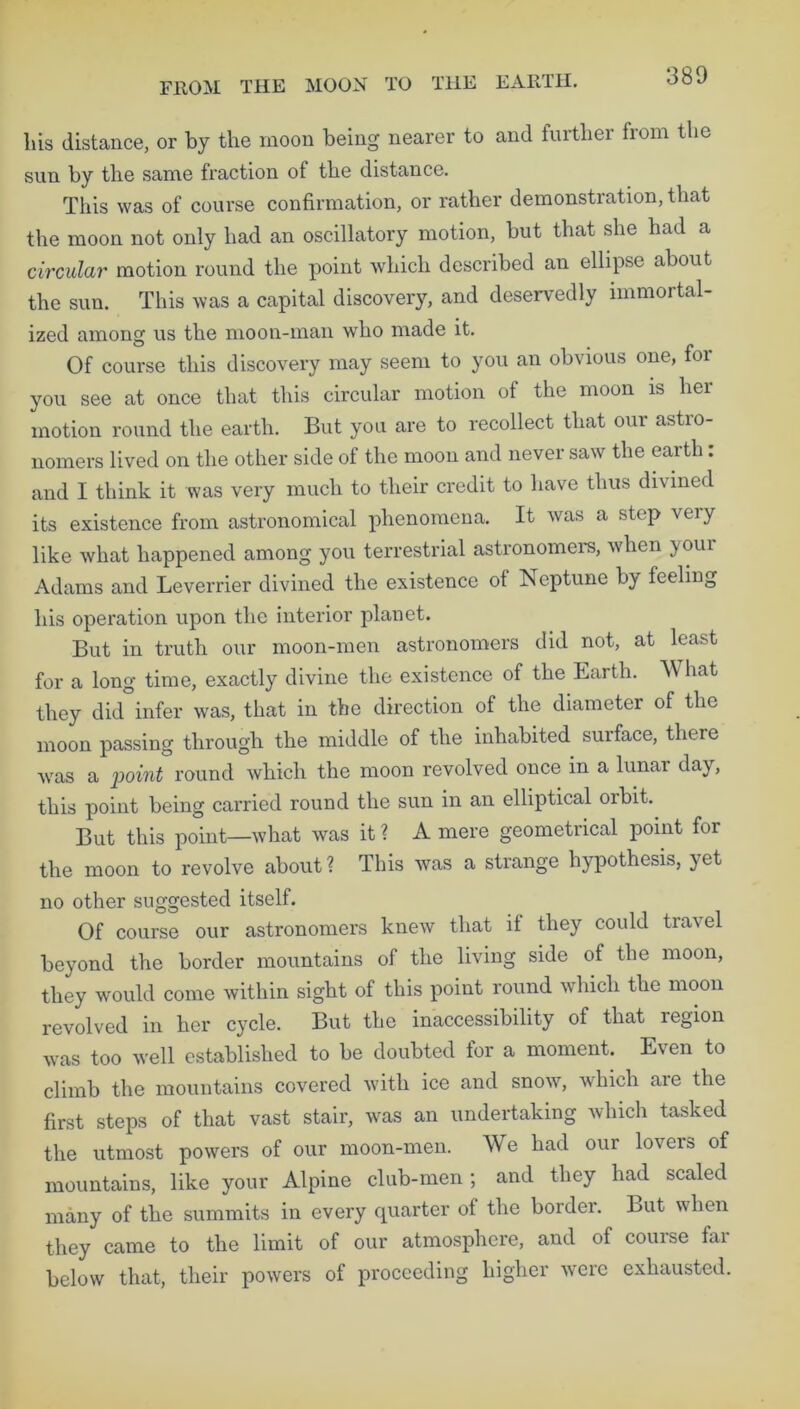 liis distance, or by the moon being nearer to and further from the sun by the same fraction of the distance. This was of course confirmation, or rather demonstration, that the moon not only had an oscillatory motion, but that she had a circular motion round the point which described an ellipse about the sun. This was a capital discovery, and deservedly immortal- ized among us the moon-man who made it. Of course this discovery may seem to you an obvious one, for you see at once that this circular motion of the moon is her motion round the earth. But you are to recollect that our astro- nomers lived on the other side of the moon and never saw the earth: and I think it was very much to their credit to have thus divined its existence from astronomical phenomena. It was a step very like what happened among you terrestrial astronomers, when youi Adams and Leverrier divined the existence of Neptune by feeling his operation upon the interior planet. But in truth our moon-men astronomers did not, at least for a long time, exactly divine the existence of the Earth. What they did infer was, that in the direction of the diameter of the moon passing through the middle of the inhabited surface, there was a point round which the moon revolved once in a lunar day, this point being carried round the sun in an elliptical orbit. But this point—what was it ? A mere geometrical point for the moon to revolve about? This was a strange hypothesis, }et no other suggested itself. Of course our astronomers knew that if they could travel beyond the border mountains of the living side of the moon, they would come within sight of this point round which the moon revolved in her cycle. But the inaccessibility of that region was too well established to be doubted for a moment. Even to climb the mountains covered with ice and snow, which are the first steps of that vast stair, was an undertaking which tasked the utmost powers of our moon-men. We had our lovers of mountains, like your Alpine club-men ; and they had scaled many of the summits in every quarter of the border. But when they came to the limit of our atmosphere, and of course far below that, their powers of proceeding higher were exhausted.