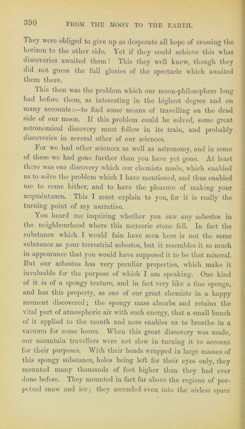 They were obliged to give up as desperate all hope of crossing the horizon to the other side. Yet if they could achieve this what discoveries awaited them ! This they well knew, though they did not guess the full glories of the spectacle which awaited them there. This then was the problem which our moon-philosophers long had before them, as interesting in the highest degree and on many accounts:—to find some means of travelling on the dead side of our moon. If this problem could be solved, some great astronomical discovery must follow in its train, and probably discoveries in several other of our sciences. I or we had other sciences as well as astronomy, and in some of these we had gone further than you have yet gone. At least there was one discovery which our chemists made, which enabled us to solve the problem which I have mentioned, and thus enabled me to come hither, and to have the pleasure of making your acquaintance. This I must explain to you, for it is really the turning point of my narrative. You heard me inquiring whether you saw any asbestos in the neighbourhood where this meteoric stone fell. In fact the substance which I would fain have seen here is not the same substance as your terrestrial asbestos, but it resembles it so much in appearance that you would have supposed it to be that mineral. But our asbestos has very peculiar properties, which make it invaluable for the purpose of which I am speaking. One kind of it is of a spongy texture, and in fact very like a fine sponge, and has this property, as one of our great chemists in a happy moment discovered ; the spongy mass absorbs and retains the vital part of atmospheric air with such energ}^, that a small bunch of it applied to the mouth and nose enables us to breathe in a vacuum for some hours. When this great discovery was made, our mountain travellers were not slow in turning it to account for their purposes. With their heads wrapped in large masses of this sj^ongy substance, holes being left for their eyes only, they mounted many thousands of feet higher than they had ever done before. They mounted in fact far above the regions of per- petual snow and ice; they ascended even into the airless space