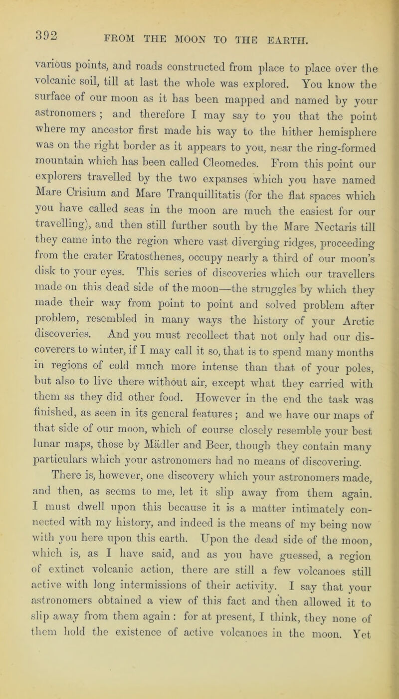vaiious points, and roads constructed from jDlace to place over the volcanic soil, till at last the whole was explored. You know the suiface of our moon as it has been mapped and named by your astronomers ; and therefore I may say to you that the point where my ancestor first made his way to the hither hemisphere was on the right border as it appears to you, near the ring-formed mountain which has been called Cleomedes. From this point our explorers travelled by the two expanses which you have named Maie Crisium and Mare Tranquillitatis (for the flat spaces which you have called seas in the moon are much the easiest for our travelling), and then still further south by the Mare Nectaris till they came into the region where vast diverging ridges, proceeding fiom the crater Eratosthenes, occupy nearly a third of our moon’s disk to your eyes. This series of discoveries which our travellers made on this dead side of the moon—the struggles by which they made their way from point to point and solved problem after problem, resembled in many ways the history of your Arctic discoveries. And you must recollect that not only had our dis- coverers to winter, if I may call it so, that is to spend many months in regions of cold much more intense than that of your poles, but also to live there without air, except what they carried with them as they did other food. However in the end the task was finished, as seen in its general features; and we have our maps of that side of our moon, which of course closel}7' resemble your best lunar maps, those by Madler and Beer, though they contain many particulars which your astronomers had no means of discovering. There is, however, one discovery which your astronomers made, and then, as seems to me, let it slip away from them again. I must dwell upon this because it is a matter intimately con- nected with my history, and indeed is the means of my being now with you here upon this earth. Upon the dead side of the moon, which is, as I have said, and as you have guessed, a region of extinct volcanic action, there are still a few volcanoes still active with long intermissions of their activity. I say that your astronomers obtained a view of this fact and then allowed it to slip away from them again : for at present, I think, they none of them hold the existence of active volcanoes in the moon. Yet