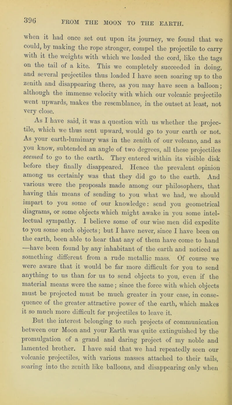 ’when it had once set out upon its journey, we found that we could, by making the rope stronger, compel the projectile to carry Avith it the weights with which we loaded the cord, like the ta^s on the tail of a kite. This we completely succeeded in doing, and several projectiles thus loaded I have seen soaring up to the zenith and disappearing there, as you may have seen a balloon; although the immense velocity with which our volcanic projectile went upwards, makes the resemblance, in the outset at least, not very close. xls I have said, it was a question with us whether the projec- tile, which we thus sent upward, would go to your earth or not. As your earth-luminary was in the zenith of our volcano, and as you know, subtended an angle of two degrees, all these projectiles seemed to go to the earth. They entered within its visible disk before they finally disappeared. Hence the prevalent opinion among us certainly was that they did go to the eartb. And various were the proposals made among our philosophers, that having this means of sending to you what we had, we should impart to you some of our knowledge: send you geometrical diagrams, or some objects which might awake in you some intel- lectual sympathy. I believe some of our wise men did expedite to you some such objects; but I have never, since I have been on the earth, been able to hear that any of them have come to hand —have been found by any inhabitant of the earth and noticed as something different from a rude metallic mass. Of course we were aware that it would be far more difficult for you to send anything to us than for us to send objects to you, even if the material means were the same; since the force with which objects must be projected must be much greater in your case, in conse- quence of the greater attractive power of the earth, which makes it so much more difficult for projectiles to leave it. But the interest belonging to such projects of communication between our Moon and your Earth was quite extinguished by the promulgation of a grand and daring project of my noble and lamented brother. I have said that we had repeatedly seen our volcanic projectiles, with various masses attached to their tails, soaring into the zenith like balloons, and disappearing only when