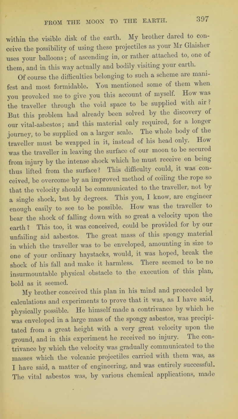 within the visible disk of the earth. My brother dared to con- ceive the possibility of using these projectiles as your Mr Glaislier uses your balloons; of ascending in, or rather attached to, one of them, and in this way actually and bodily visiting your earth. Of course the difficulties belonging to such a scheme are mani- fest and most formidable. You mentioned some of them when you provoked me to give you this account of myself. How ft as the traveller through the void space to be supplied with aii But this problem had already been solved by the discovery of our vital-asbestos; and this material only required, for a longer journey, to be supplied on a larger scale. The whole body of the traveller must be wrapped in it, instead of his head only. How was the traveller in leaving the surface of our moon to be seemed from injury by the intense shock which he must receive on being thus lifted from the surface? This difficulty could, it was con- ceived, be overcome by an improved method of coiling the- rope so that the velocity should be communicated to the traveller, not by a single shock, but by degrees. This you, I know, are engineer enough easily to see to be possible. How was the traveller to bear the shock of falling down with so great a velocity upon the earth ? This too, it was conceived, could be provided for by our unfailing aid asbestos. The great mass of this spongy material in which the traveller was to be enveloped, amounting in size to one of your ordinary haystacks, would, it was hoped, break the shock of his fall and make it harmless. There seemed to be no insurmountable physical obstacle to the execution of this plan, bold as it seemed. My brother conceived this plan in his mind and proceeded by calculations and experiments to prove that it was, as I have said, physically possible. He himself made a contrivance by which he was enveloped in a large mass of the spongy asbestos, was precipi- tated from a great height with a very great velocity upon the ground, and in this experiment he received no injury. The con- trivance by which the velocity was gradually communicated to the masses which the volcanic projectiles carried with them vas, as I have said, a matter of engineering, and was entirely successful. The vital asbestos was, by various chemical applications, made