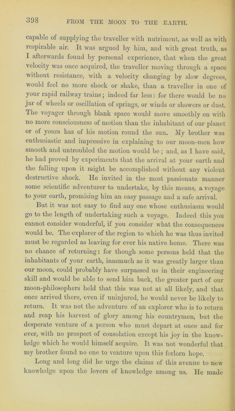 capable of supplying the traveller with nutriment, as well as with respirable air. It was argued by him, and with great truth, as I afterwards found by personal experience, that when the great velocit}r was once acquired, the traveller moving through a space without resistance, with a velocity changing by slow degrees, would feel no more shock or shake, than a traveller in one of your rapid railway trains; indeed far less: for there would be no jar of wheels or oscillation of springs, or winds or showers or dust. The voyager through blank space would move smoothly on with no more consciousness of motion than the inhabitant of our planet or of yours has of his motion round the sun. My brother was enthusiastic and impressive in explaining to our moon-men how smooth and untroubled the motion would be; and, as I have said, he had proved by experiments that the arrival at your earth and the falling upon it might be accomplished without any violent destructive shock. He invited in the most passionate manner some scientific adventurer to undertake, by this means, a voyage to your earth, promising him an easy passage and a safe arrival. But it was not easy to find any one whose enthusiasm would go to the length of undertaking such a voyage. Indeed this you cannot consider wonderful, if you consider what the consequences would be. The explorer of the region to which he was thus invited must be regarded as leaving for ever his native home. There was no chance of returning: for though some persons held that the inhabitants of your earth, inasmuch as it was greatly larger than our moon, could probably have surpassed us in their engineering skill and would be able to send him back, the greater part of our moon-philosophers held that this was not at all likely, and that once arrived there, even if uninjured, he would never be likely to return. It was not the adventure of an explorer who is to return and reap his harvest of glory among his countrymen, but the desperate venture of a person who must depart at once and for ever, with no prospect of consolation except his joy in the know- ledge which he would himself acquire. It was not wonderful that my brother found no one to venture upon this forlorn hope. Long and long did he urge the claims of this avenue to new knowledge upon the loyers of knowledge among us. He made