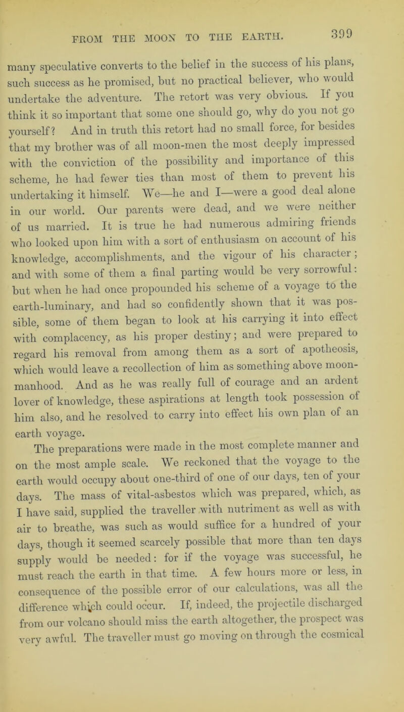 many speculative converts to the belief in the success of his plans, such success as he promised, but no practical believer, who would undertake the adventure. The retort was very obvious. If you think it so important that some one should go, why do you not go yourself? And in truth this retort had no small force, for besides that my brother was of all moon-men the most deeply impressed with the conviction of the possibility and importance of this scheme, he had fewer ties than most of them to prevent his undertaking it himself. We—he and I—were a good deal alone in our world. Our parents were dead, and we were neither of us married. It is true he had numeious admiring fiiends who looked upon him with a sort of enthusiasm on account of Ins knowledge, accomplishments, and the vigour of his cliaractei , and with some of them a final parting would be very sorrowful: but when he had once propounded his scheme of a voyage to the earth-luminary, and had so confidently shown that it vas pos- sible, some of them began to look at his carrying it into effect with complacency, as his proper destiny; and were prepared to regard his removal from among them as a sort of apotheosis, which would leave a recollection of him as something above moon- manhood. And as he was really full of courage and an ardent lover of knowledge, these aspirations at length took possession oi him also, and he resolved to carry into effect his own plan of an earth voyage. The preparations were made in the most complete mannei and on the most ample scale. We reckoned that the voyage to the earth would occupy about one-third of one of our days, ten of your days. The mass of vital-asbestos which was prepared, which, as I have said, supplied the traveller with nutriment as well as with air to breathe, was such as would suffice for a hundred of your days, though it seemed scarcely possible that more than ten days supply would be needed: for if the voyage was successful, he must reach the earth in that time. A few hours more or less, in consequence of the possible error of our calculations, was all the difference wh^cli could occur. If, indeed, the projectile discharged from our volcano should miss the earth altogether, the prospect was very awful. The traveller must go moving on through the cosmical