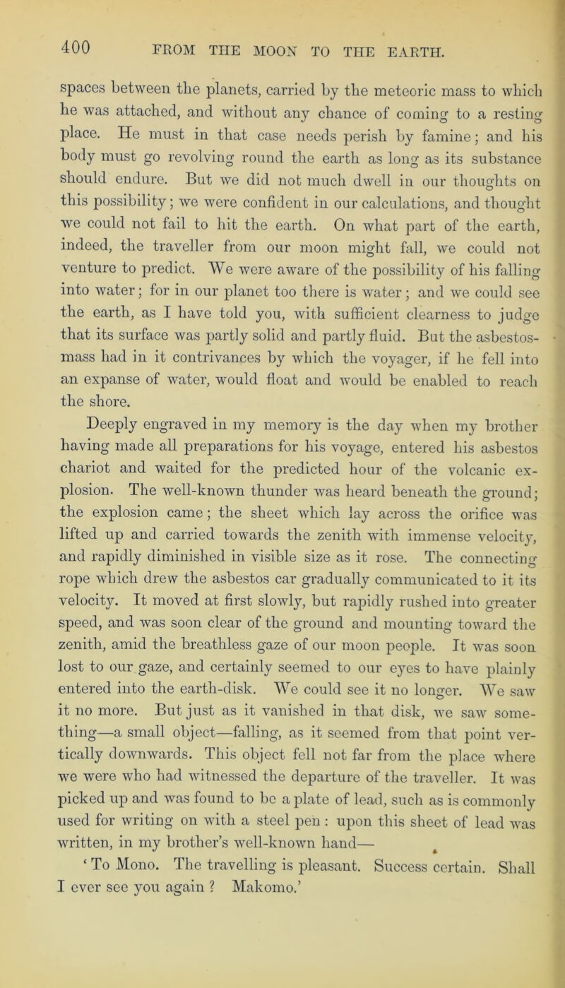 spaces between the planets, carried by tbe meteoric mass to which he was attached, and without any chance of coming to a resting place. He must in that case needs perish by famine; and his body must go revolving round the earth as long as its substance should endure. But we did not much dwell in our thoughts on this possibility; we were confident in our calculations, and thought we could not fail to hit the earth. On what part of the earth, indeed, the traveller from our moon might fall, we could not venture to predict. We were aware of the possibility of his falling into water; for in our planet too there is water; and we could see the earth, as I have told you, with sufficient clearness to judge that its surface was partly solid and partly fluid. But the asbestos- mass had in it contrivances by which the voyager, if he fell into an expanse of water, would float and would be enabled to reach the shore. Deeply engraved in my memory is the day when my brother having made all preparations for his voyage, entered his asbestos chariot and waited for the predicted hour of the volcanic ex- plosion. The well-known thunder was heard beneath the ground; the explosion came; the sheet which lay across the orifice was lifted up and carried towards the zenith with immense velocity, and rapidly diminished in visible size as it rose. The connecting- rope which drew the asbestos car gradually communicated to it its velocity. It moved at first slowly, but rapidly rushed into greater speed, and was soon clear of the ground and mounting toward the zenith, amid the breathless gaze of our moon people. It was soon lost to our gaze, and certainly seemed to our eyes to have plainly entered into the earth-disk. We could see it no longer. We saw it no more. But just as it vanished in that disk, we saw some- thing—a small object—falling, as it seemed from that point ver- tically downwards. This object fell not far from the place where we were who had witnessed the departure of the traveller. It was picked up and was found to be a plate of lead, such as is commonly used for writing on with a steel pen : upon this sheet of lead was written, in my brother’s well-known hand— ‘ To Mono. The travelling is pleasant. Success certain. Shall I ever see you again ? Makomo.’