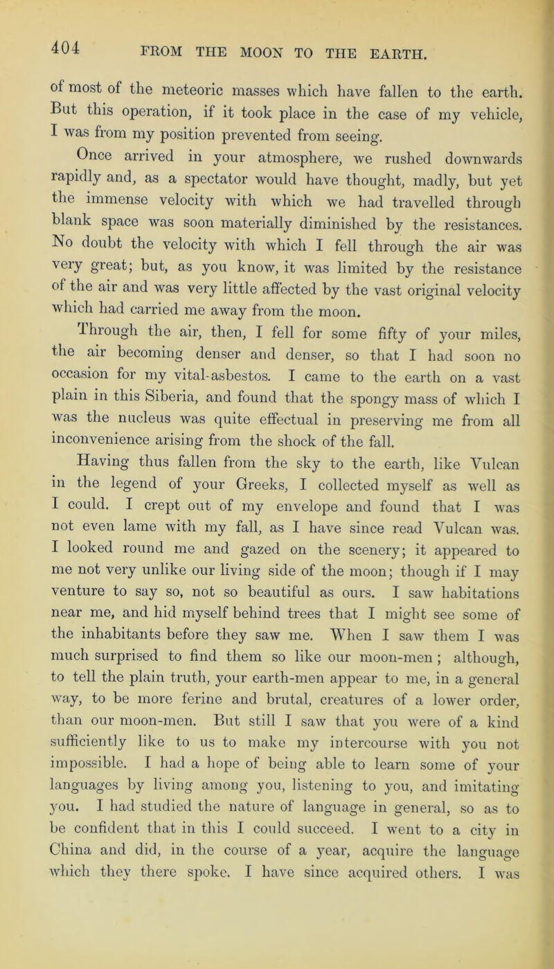 of most of the meteoric masses which have fallen to the earth. But this operation, if it took place in the case of my vehicle, I was from my position prevented from seeing. Once arrived in your atmosphere, we rushed downwards lapidly and, as a spectator would have thought, madly, but yet the immense velocity with which we had travelled through blank space was soon materially diminished by the resistances. No doubt the velocity with which I fell through the air was very great; but, as you know, it was limited by the resistance of the air and was very little affected by the vast original velocity which had carried me away from the moon. through the air, then, I fell for some fifty of your miles, the air becoming denser and denser, so that I had soon no occasion for my vital-asbestos. I came to the earth on a vast plain in this Siberia, and found that the spongy mass of which I was the nucleus was quite effectual in preserving me from all inconvenience arising from the shock of the fall. Having thus fallen from the sky to the earth, like Vulcan in the legend of your Greeks, I collected myself as well as I could. I crept out of my envelope and found that I was not even lame with my fall, as I have since read Vulcan was. I looked round me and gazed on the scenery; it appeared to me not very unlike our living side of the moon; though if I may venture to say so, not so beautiful as ours. I saw habitations near me, and hid myself behind trees that I might see some of the inhabitants before they saw me. When I saw them I was much surprised to find them so like our moon-men ; although, to tell the plain truth, your earth-men appear to me, in a general way, to be more ferine and brutal, creatures of a lower order, than our moon-men. But still I saw that you were of a kind sufficiently like to us to make my intercourse with you not impossible. I had a hope of being able to learn some of your languages by living among you, listening to you, and imitating you. I had studied the nature of language in general, so as to be confident that in this I could succeed. I went to a city in China and did, in the course of a year, acquire the language which they there spoke. I have since acquired others. I was