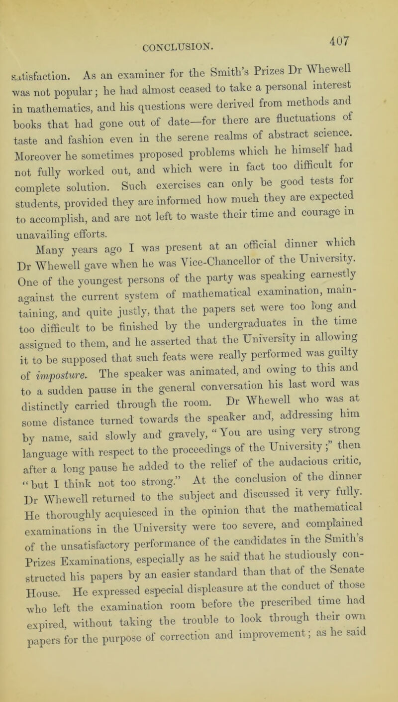 satisfaction. As an examiner for the Smith’s Prizes Di Whewell was not popular; he had almost ceased to take a personal interest in mathematics, and his questions were derived from methods and hooks that had gone out of date—for there are fluctuations o taste and fashion even in the serene realms of abstract science. Moreover he sometimes proposed problems which he himself had not fully worked out, and which were in fact too difficult for complete solution. Such exercises can only be good tests for students, provided they are informed how much they are expected to accomplish, and are not left to waste their time and courage in unavailing efforts. # Many years ago I was present at an official dinner which Dr Whew ell gave when he was Vice-Chancellor of the University. One of the youngest persons of the party was speaking earnestly against the current system of mathematical examination, main- taining, and quite justly, that the papers set were too long and too difficult to be finished by the undergraduates in the time assigned to them, and he asserted that the University m allowing it to be supposed that such feats were really performed was gui ty of imposture. The speaker was animated, and owing to this and to a sudden pause in the general conversation his last word was distinctly carried through the room. Dr Whewell who was at some distance turned towards the speaker and, addressing him by name, said slowly and gravely, “You are using very strong lanoua^e with respect to the proceedings of the University ; then after a°long pause he added to the relief of the audacious critic, “ but I think not too strong.” At the conclusion of the dinner Dr Whewell returned to the subject and discussed it very iul y. He thoroughly acquiesced in the opinion that the mathematical examinations in the University were too severe, and complained of the unsatisfactory performance of the candidates m the Smith s Prizes Examinations, especially as he said that he studiously con- structed his papers by an easier standard than that of the Senate House. He expressed especial displeasure at the conduct of those who left the examination room before the prescribed time had expired, without taking the trouble to look through their own papers for the purpose of correction and improvement; as lie said