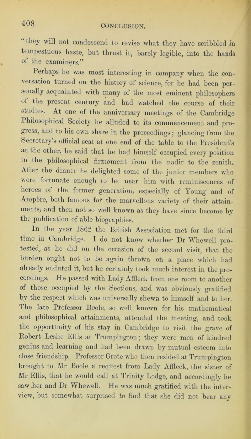 CONCLUSION. they will not condescend to revise what they have scribbled in tempestuous haste, but thrust it, barely legible, into the hands of the examiners.” Perhaps he was most interesting in company when the con- vex sation turned on the history of science, for he had been per- sonally acquainted with many of the most eminent philosophers of the present century and had watched the course of their studies. At one of the anniversary meetings of the Cambridge 1 hilosophical Society he alluded to its commencement and pro- giess, and to his own share in the proceedings; glancing from the Secretary s official seat at otie end of the table to the President’s at the other, he said that he had himself occupied every position in the philosophical firmament from the nadir to the zenith. After the dinner he delighted some of the junior members who were fortunate enough to be near him with reminiscences of heroes of the former generation, especially of Young and of Ampere, both famous for the marvellous variety of their attain- ments,- and then not so well known as they have since become by the publication of able biographies. Iii the year 1862 the British Association met for the third time in Cambridge. I do not know whether Dr Whewell pro- tested, as he did on the occasion of the second visit, that the burden ought not to be again thrown oil a place which had already endured it, but he certainly took much interest in the pro- ceedings. He passed with Lady Affleck from one room to another of those occupied by the Sections, and was obviously gratified by the respect which was universally shewn to himself and to her. The late Professor Boole, so well known for his mathematical and philosophical attainments, attended the meeting, and took the opportunity of his Stay in Cambridge to visit the grave of Robert Leslie Ellis at Trumpington ; they were men of kindred genius and learning and had been drawn by mutual esteem into close friendship. Professor Grote who then resided at Trumpington brought to Mr Boole a request from Lady Affleck, the sister of Mr Ellis, that he would call at Trinity Lodge, and accordingly he saw her and Dr Whewell. He was much gratified with the inter- view^, but somewhat surprised to find that she did not bear any