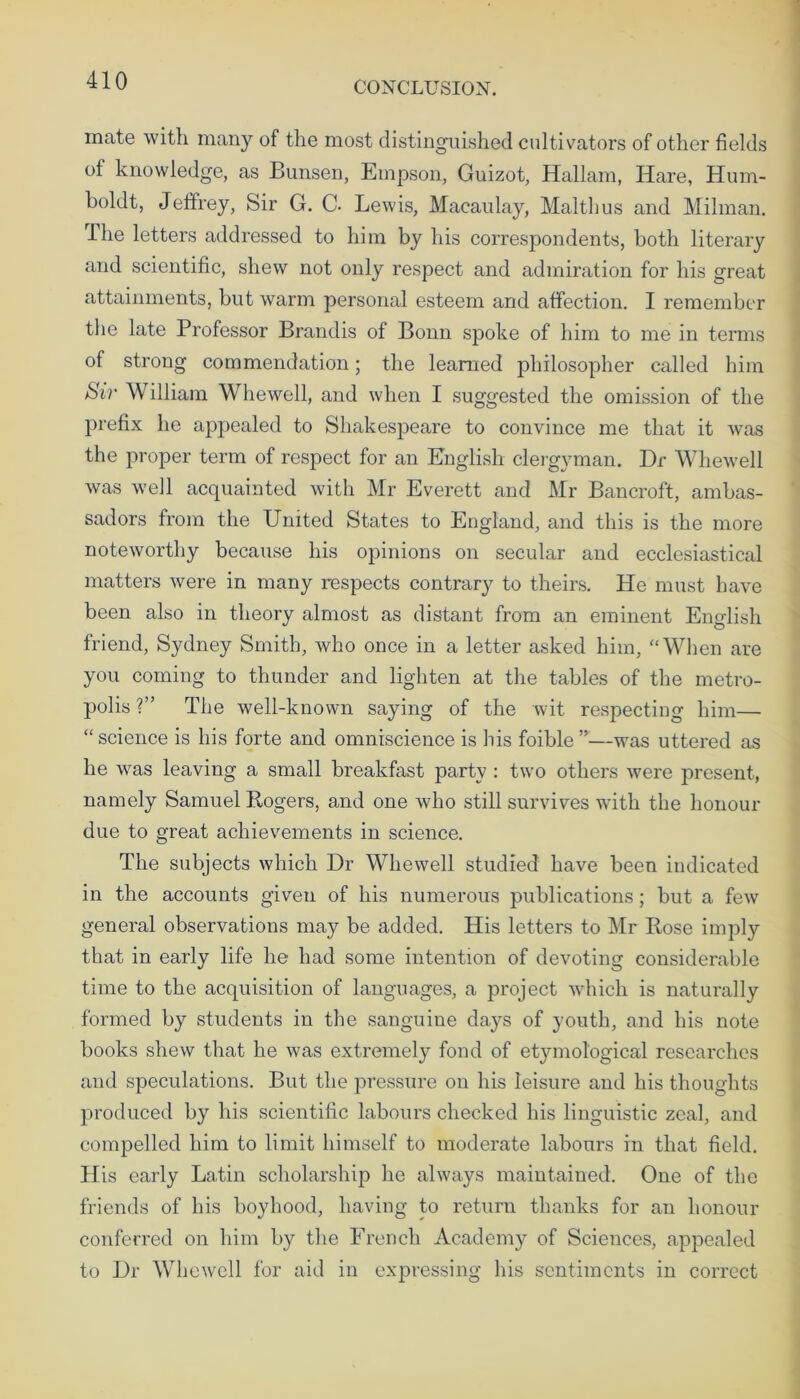 mate with many of the most distinguished cultivators of other fields of knowledge, as Bunsen, Empson, Guizot, Hallam, Hare, Hum- boldt, Jeffrey, Sir G. C. Lewis, Macaulay, Malthus and Milman. The letters addressed to him by his correspondents, both literary and scientific, shew not only respect and admiration for his great attainments, but warm personal esteem and affection. I remember the late Professor Brandis of Bonn spoke of him to me in terms of strong commendation; the learned philosopher called him Sir William Whewell, and when I suggested the omission of the prefix he appealed to Shakespeare to convince me that it was the proper term of respect for an English clergyman. Dr Whewell was well acquainted with Mr Everett and Mr Bancroft, ambas- sadors from the United States to England, and this is the more noteworthy because his opinions on secular and ecclesiastical matters were in many respects contrary to theirs. He must have been also in theory almost as distant from an eminent English friend, Sydney Smith, who once in a letter asked him, “When are you coming to thunder and lighten at the tables of the metro- polis ?” The well-known saying of the wit respecting him— “science is his forte and omniscience is his foible ”■—was uttered as he was leaving a small breakfast party : two others were present, namely Samuel Rogers, and one who still survives with the honour due to great achievements in science. The subjects which Dr Whewell studied have been indicated in the accounts given of his numerous publications; but a few general observations may be added. His letters to Mr Rose imply that in early life he had some intention of devoting considerable time to the acquisition of languages, a project which is naturally formed by students in the sanguine days of youth, and his note books shew that he was extremely fond of etjnnological researches and speculations. But the pressure on his leisure and his thoughts produced by his scientific labours checked his linguistic zeal, and compelled him to limit himself to moderate labours in that field. His early Latin scholarship he always maintained. One of the friends of his boyhood, having to return thanks for an honour conferred on him by the French Academy of Sciences, appealed to Dr Whewell for aid in expressing his sentiments in correct