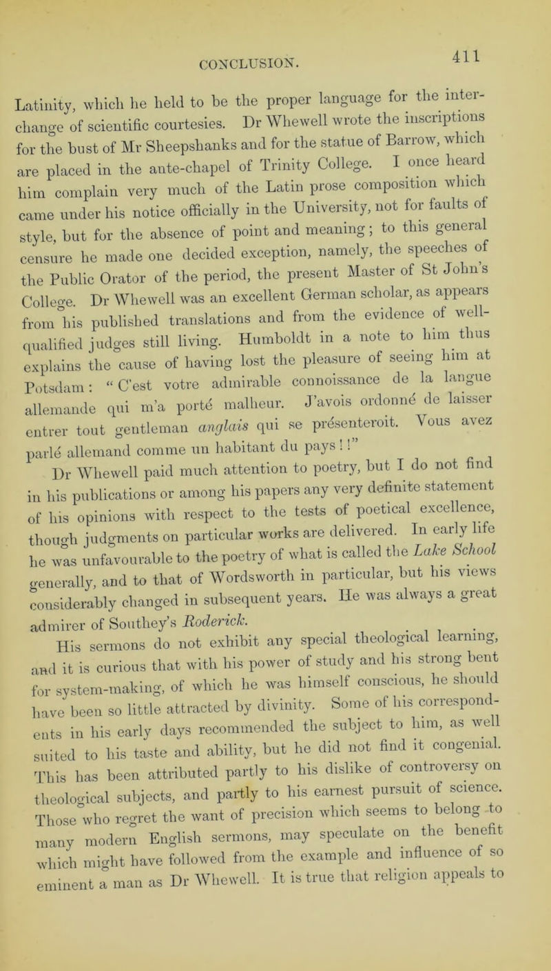 Latinity, which he held to be the proper language for the inter- change of scientific courtesies. Dr Whewell wrote the inscriptions for the bust of Mr Sheepshanks and for the statue of Barrow, which are placed in the ante-chapel of Trinity College. I once heard him complain very much of the Latin prose composition which came under his notice officially in the University, not for faults of style, but for the absence of point and meaning; to this general censure he made one decided exception, namely, the speeches of the Public Orator of the period, the present Master of St Johns College. Dr Whewell was an excellent German scholar, as appears from°his published translations and from the evidence of well- qualified judges still living. Humboldt in a note to him thus explains the cause of having lost the pleasure of seeing him at Potsdam- “ C’est votre admirable connoissance de la langue allemande qui m'a porte malheur. J’avois ordonnd de laisser entrer tout gentleman anglais qui se prdsenteroit. Vous avez parle allemand comme un habitant du pays !! Dr Whewell paid much attention to poetry, but I do not find in his publications or among his papers any very definite statement of his opinions with respect to the tests of poetical excellence, though judgments on particular works are delivered. In early life he was unfavourable to the poetry of what is called the Lake School generally, and to that of Wordsworth in particular, but his views considerably changed in subsequent years. He was always a great admirer of Southey s Roderick. His sermons do not exhibit any special theological learning, and it is curious that with his power of study and his strong bent for system-making, of which he was himself conscious, he should have been so little attracted by divinity. Some ol his correspond- ents i„ his early days recommended the subject to him, as we suited to his taste and ability, but he did not find it congenial. This has been attributed partly to his dislike of controversy on theological subjects, and partly to his earnest pursuit of science. Those who regret the want of precision which seems to belong o many modern English sermons, may speculate on the benefit which might have followed from the example and influence of so eminent a man as Dr Whewell. It is true that religion appeals to