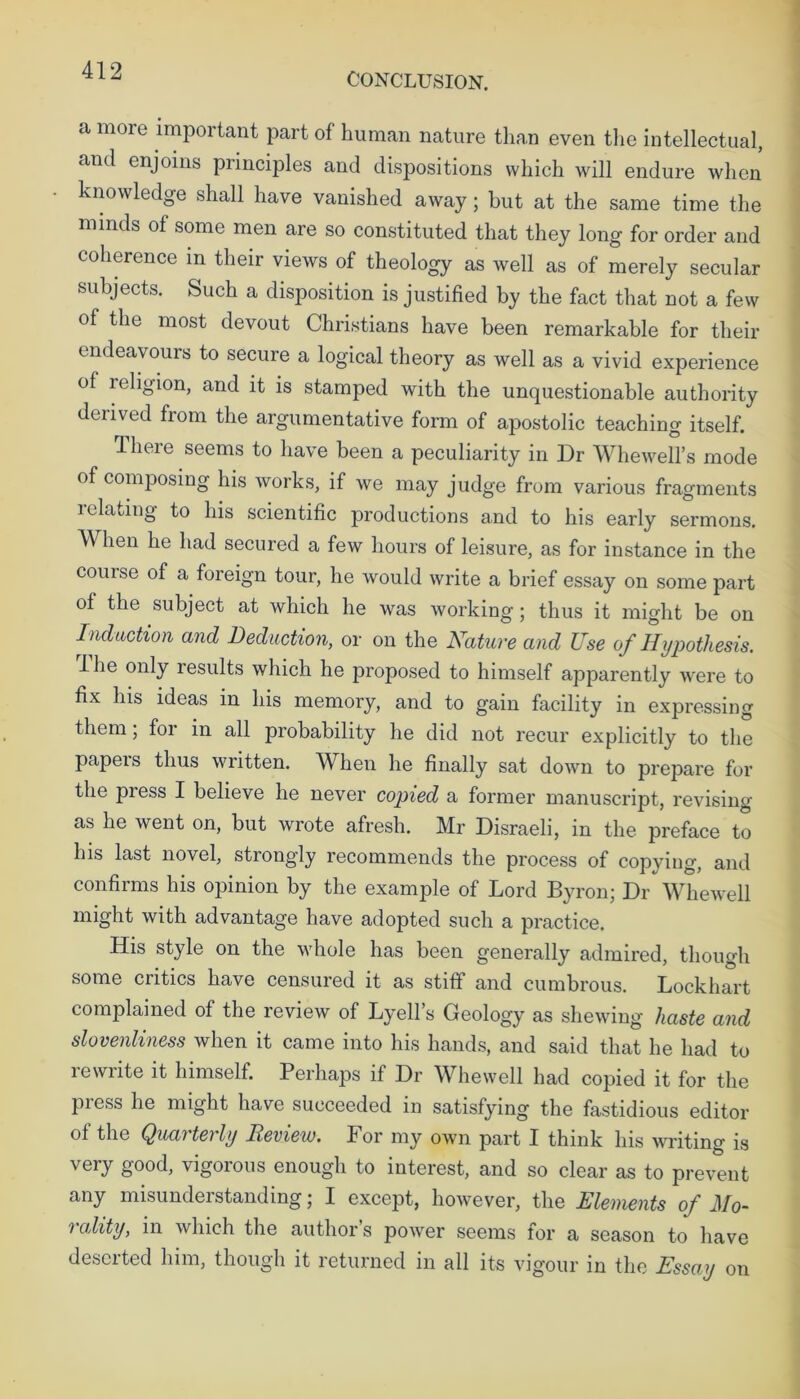 CONCLUSION. a more important part of human nature than even the intellectual, and enjoins principles and dispositions which will endure when knowledge shall have vanished away; but at the same time the minds ol some men are so constituted that they long for order and coherence in their views of theology as well as of merely secular subjects. Such a disposition is justified by the fact that not a few of the most devout Christians have been remarkable for their endeavours to secure a logical theory as well as a vivid experience of religion, and it is stamped with the unquestionable authority derived from the argumentative form of apostolic teaching itself. There seems to have been a peculiarity in Dr Whewell’s mode of composing his works, if we may judge from various fragments 1 elating to his scientific productions and to his early sermons. hen he had secured a few hours of leisure, as for instance in the course of a foreign tour, he would write a brief essay on some part of the subject at which he was working; thus it might be on Induction and Deduction, or on the Nature and Use of Hypothesis. Ihe only results which he proposed to himself apparently were to fix his ideas in his memory, and to gain facility in expressing them; for in all probability he did not recur explicitly to the papers thus written. When he finally sat down to prepare for the press I believe he never copied a former manuscript, revising as he went on, but wrote afresh. Mr Disraeli, in the preface to his last novel, strongly recommends the process of copying, and confirms his opinion by the example of Lord Byron; Dr Whewell might with advantage have adopted such a practice. His style on the whole has been generally admired, though some critics have censured it as stiff and cumbrous. Lockhart complained of the review of Lyell’s Geology as shewing haste and slovenliness when it came into his hands, and said that he had to lewiite it himself. Perhaps if Dr Whewell had copied it for the press he might have succeeded in satisfying the fastidious editor of the Quarterly Review. For my own part I think his writing is very good, vigorous enough to interest, and so clear as to prevent any misunderstanding; I except, however, the Elements of Mo- rality, in which the author’s power seems for a season to have deserted him, though it returned in all its vigour in the Essay on