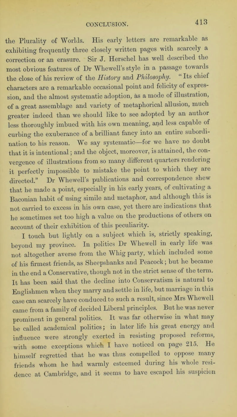 the Plurality of Worlds. His early letters are remarkable as exhibiting frequently three closely written pages with scarcely a correction or an erasure. Sir J. Herschel has well described the most obvious features of Dr Whewell’s style in a passage towards the close of his review of the History and Philosophy. “ Its chief characters are a remarkable occasional point and felicity of expres- sion, and the almost systematic adoption, as a mode of illustration, of a great assemblage and variety of metaphorical allusion, much greater indeed than we should like to see adopted by an author less thoroughly imbued with his own meaning, and less capable of curbing the exuberance of a brilliant fancy into an entire suboi di- nation to his reason. We say systematic—for we have no doubt that it is intentional; and the object, moreover, is attained, the con- vergence of illustrations from so many different quarters rendering it perfectly impossible to mistake the point to which they aie directed.” Dr Whewell’s publications and correspondence shew that he made a point, especially in his early years, of cultivating a Baconian habit of using simile and metaphor, and although this is not carried to excess in his own case, yet there are indications that he sometimes set too high a value on the productions of others on account of their exhibition of this peculiarity. I touch but lightly on a subject which is, strictly speaking, beyond my province. In politics Dr Whewell in early life was not altogether averse from the Whig party, which included some of his firmest friends, as Sheepshanks and Peacock; but he became in the end a Conservative, though not in the strict sense of the term. It has been said that the decline into Conservatism is natural to Englishmen when they marry and settle in life, but marriage in this case can scarcely have conduced to such a result, since Mrs Whewell came from a family of decided Liberal principles. But he was never prominent in general politics. It was far otherwise in what may be called academical politics; in later life his great energy and influence were strongly exerted in resisting proposed reforms, with some exceptions which I have noticed on page 215. He himself regretted that he was thus compelled to oppose many friends whom he had warmly esteemed during his whole resi- dence at Cambridge, and it seems to have escaped his suspicion