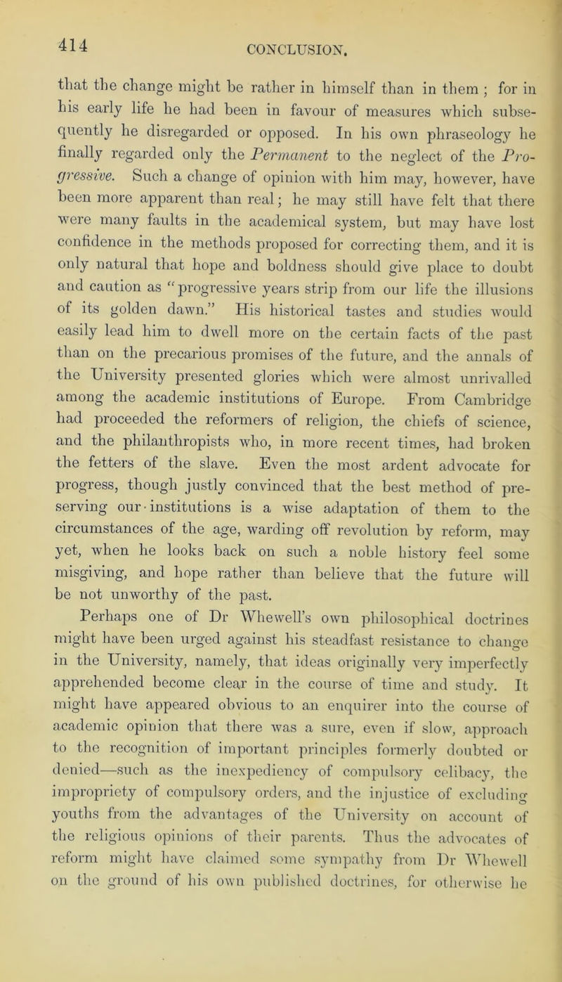 that the change might be rather in himself than in them ; for in his early life he had been in favour of measures which subse- quently he disregarded or opposed. In his own phraseology he finally regarded only the Permanent to the neglect of the Pro- gressive. Such a change of opinion with him may, however, have been more apparent than real; he may still have felt that there were many faults in the academical system, but may have lost confidence in the methods proposed for correcting them, and it is only natural that hope and boldness should give place to doubt and caution as “ progressive years strip from our life the illusions of its golden dawn.” His historical tastes and studies would easily lead him to dwell more on the certain facts of the past than on the precarious promises of the future, and the annals of the University presented glories which were almost unrivalled among the academic institutions of Europe. From Cambridge had proceeded the reformers of religion, the chiefs of science, and the philanthropists who, in more recent times, had broken the fetters of the slave. Even the most ardent advocate for progress, though justly convinced that the best method of pre- serving our • institutions is a wise adaptation of them to the circumstances of the age, warding off revolution by reform, may yet, when he looks back on such a noble history feel some misgiving, and hope rather than believe that the future will be not unworthy of the past. Perhaps one of Hr Whewell’s own philosophical doctrines might have been urged against his steadfast resistance to change in the University, namely, that ideas originally very imperfectly apprehended become clear in the course of time and study. It might have appeared obvious to an enquirer into the course of academic opinion that there was a sure, even if slow, approach to the recognition of important principles formerly doubted or denied—such as the inexpediency of compulsory celibacy, the impropriety of compulsory orders, and the injustice of excluding youths from the advantages of the University on account of the religious opinions of their parents. Thus the advocates of reform might have claimed some sympathy from Ur Whewell on the ground of his own published doctrines, for otherwise he