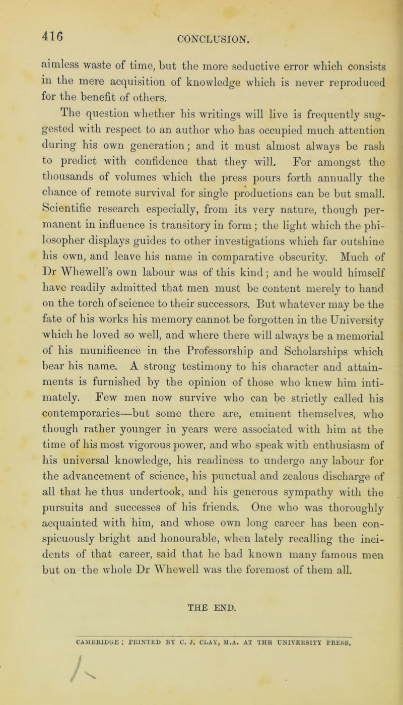 41G aimless waste of time, but the more seductive error which consists in the mere acquisition of knowledge which is never reproduced for the benefit of others. The question whether his writings will live is frequently sug- gested with respect to an author who has occupied much attention during his own generation; and it must almost always be rash to predict with confidence that they will. For amongst the thousands of volumes which the press pours forth annually the chance of remote survival for single productions can be but small. Scientific research especially, from its very nature, though per- manent in influence is transitory in form; the light which the phi- losopher displays guides to other investigations which far outshine his own, and leave his name in comparative obscurity. Much of Dr Whewell’s own labour was of this kind; and he would himself have readily admitted that men must be content merely to hand on the torch of science to their successors. But whatever may be the fate of his works his memory cannot be forgotten in the University which he loved so well, and where there will always be a memorial of his munificence in the Professorship and Scholarships which bear his name. A strong testimony to his character and attain- ments is furnished by the opinion of those who knew him inti- mately. Few men now survive who can be strictly called his contemporaries—but some there are, eminent themselves, who though rather younger in years were associated with him at the time of his most vigorous power, and who speak with enthusiasm of his universal knowledge, his readiness to undergo any labour for the advancement of science, his punctual and zealous discharge of all that he thus undertook, and his generous sympathy with the pursuits and successes of his friends. One who was thoroughly acquainted with him, and whose own long career has been con- spicuously bright and honourable, when lately recalling the inci- dents of that career, said that he had known many famous men but on the whole Dr Whewell was the foremost of them all. THE END. CAMBRIDGE : PRINTED BY C. J. CLAY, M.A. AI THE UNIVERSITY PRESS.