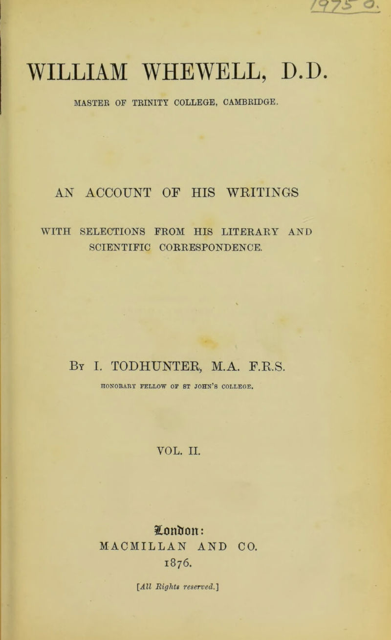 MASTER OF TRINITY COLLEGE, CAMBRIDGE. AN ACCOUNT OF HIS WRITINGS WITH SELECTIONS FROM HIS LITERARY AND SCIENTIFIC CORRESPONDENCE. By I. TODHUNTER, M.A. F.R.S. HONOBABY FELLOB” OP ST JOHN’S COLLEGE. VOL. II. iContion: MACMILLAN AND CO. 1876. Rights reserved.]
