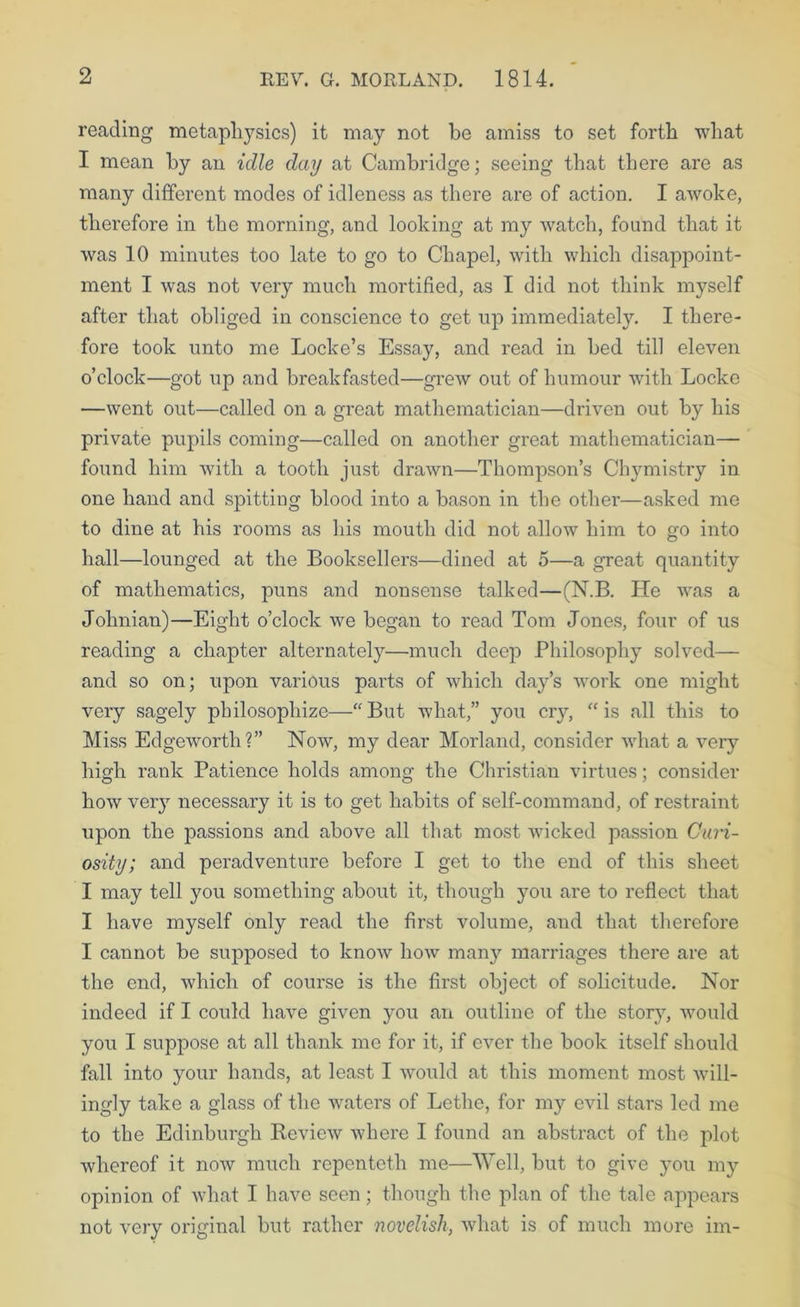 reading metaphysics) it may not be amiss to set forth what I mean by an idle day at Cambridge; seeing that there are as many different modes of idleness as there are of action. I awoke, therefore in the morning, and looking at my watch, found that it was 10 minutes too late to go to Chapel, with which disappoint- ment I was not very much mortified, as I did not think myself after that obliged in conscience to get up immediately. I there- fore took unto me Locke’s Essay, and read in bed till eleven o’clock—got up and breakfasted—grew out of humour with Locke —went out—called on a great mathematician—driven out by his private pupils coming—called on another great mathematician— found him with a tooth just drawn—Thompson’s Chymistry in one hand and spitting blood into a bason in the other—asked me to dine at his rooms as his mouth did not allow him to go into hall—lounged at the Booksellers—dined at 5—a great quantity of mathematics, puns and nonsense talked—(N.B. He was a Johnian)—Eight o’clock we began to read Tom Jones, four of us reading a chapter alternately—much deep Philosophy solved— and so on; upon various parts of which day’s work one might very sagely philosophize—‘'But what,” you cry, “is all this to Miss Edgeworth?” Now, my dear Morland, consider what a very high rank Patience holds among the Christian virtues; consider how very necessary it is to get habits of self-command, of restraint upon the passions and above all that most wicked passion Curi- osity; and peradventure before I get to the end of this sheet I may tell you something about it, though you are to reflect that I have myself only read the first volume, and that therefore I cannot be supposed to know how many marriages there are at the end, w'hich of course is the first object of solicitude. Nor indeed if I could have given you an outline of the story, would you I suppose at all thank me for it, if ever the book itself should fall into your hands, at least I would at this moment most will- ingly take a glass of the waters of Lethe, for my evil stars led me to the Edinburgh Review where I found an abstract of the plot whereof it now much repentcth me—Well, but to give you my opinion of what I have seen; though the plan of the tale appears not very original but rather novelish, what is of much more im-