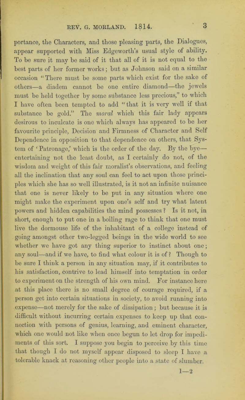 portance, the Characters, and those pleasing parts, the Dialogues, appear supported with Miss Edgeworth’s usual style of ability. To be sure it may be said of it that all of it is not equal to the best parts of her former works; but as Johnson said on a similar occasion “There must be some parts which exist for the sake of others—a diadem cannot be one entire diamond—the jewels must be held together by some substance less precious,” to which I have often been tempted to add “ that it is very well if that substance be gold.” The moral which this fair lady appears desii'ous to inculcate is one which always has appeared to be her favourite principle, Decision and Firmness of Character and Self Dependence in opposition to that dependence on others, that Sys- tem of ‘ Patronage,’ which is the order of the day. By the bye— entertaining not the least doubt, as I certainly do not, of the wisdom and weight of this fair moralist’s observations, and feeling all the inclination that any soul can feel to act upon those princi- ples which she has so well illustrated, is it not an infinite nuisance that one is never likely to be put in any situation where one might make the experiment upon one’s self and try what latent powers and hidden capabilities the mind possesses ? Is it not, in short, enough to put one in a boiling rage to think that one must live the dormouse life of the inhabitant of a college instead of going amongst other two-legged beings in the wide world to see whether we have got any thing superior to instinct about one; any soul—and if we have, to find what colour it is of ? Though to be sure I think a person in any situation may, if it contributes to his satisfaction, contrive to lead himself into temptation in order to experiment on the strength of his own mind. For instance here at this place there is no small degree of courage required, if a person get into certain situations in society, to avoid running into expense—not merely for the sake of dissipation; but because it is difficult without incurring certain expenses to keep up that con- nection with persons of genius, learning, and eminent character, which one would not like when once begun to let drop for impedi- ments of this sort. I suppose you begin to perceive by this time that though I do not myself appear disposed to sleep I have a tolerable knack at reasoning other people into a state of slumber. 1—2