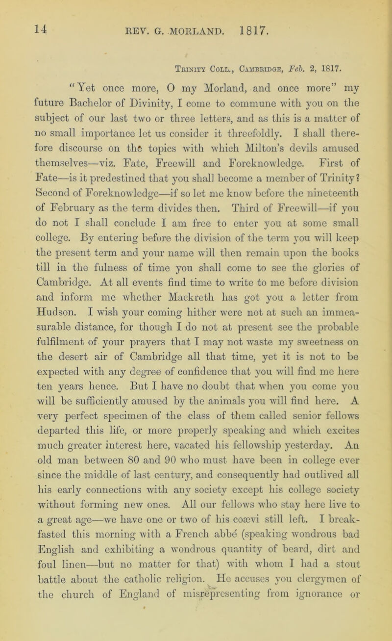 Trinity Coll., Cambridge, Feh. 2, 1817. ‘‘Yet once more, 0 my Morland, and once more” my future Bachelor of Divinity, I come to commune with you on the subject of our last two or three letters, and as this is a matter of no small importance let us consider it threefoldly. I shall there- fore discourse on the topics with which Milton’s devils amused themselves—viz. Fate, Freewill and Foreknowledge. First of Fate—is it predestined that you shall become a member of Trinity? Second of Foreknowledge—if so let me know before the nineteenth of February as the term divides then. Third of Freewill—if you do not I shall conclude I am free to enter you at some small college. B}'- entering before the division of the term you will keep the present term and your name will then remain upon the books till in the fulness of time you shall come to see the glories of Cambridge. At all events find time to write to me before division and inform me whether Mackreth has got you a letter from Hudson. I wish your coming hither were not at such an immea- surable distance, for though I do not at present see the probable fulfilment of your prayers that I may not waste my sweetness on the desert air of Cambridge all that time, yet it is not to be expected with any degree of confidence that you will find me here ten years hence. But I have no doubt that when you come jmu will be sufficiently amused by the animals you will find here. A very perfect specimen of the class of them called senior fellows departed this life, or more properly speaking and which excites much greater interest here, vacated his fellowship yesterday. An old man between 80 and 90 who must have been in college ever since the middle of last centuiy, and consequently had outlived all his early connections with any society except his college society without forming new ones. All our fellows who stay hero live to a OTeat asre—we have one or two of his cotevi still left. I break- fasted this morning with a French abbd (speaking wondrous bad English and exhibiting a wondrous quantity of board, dirt and foul linen—but no matter for that) with whom I had a stout battle about the catholic religion. He accuses you clergymen of the church of England of misrepresenting from ignorance or