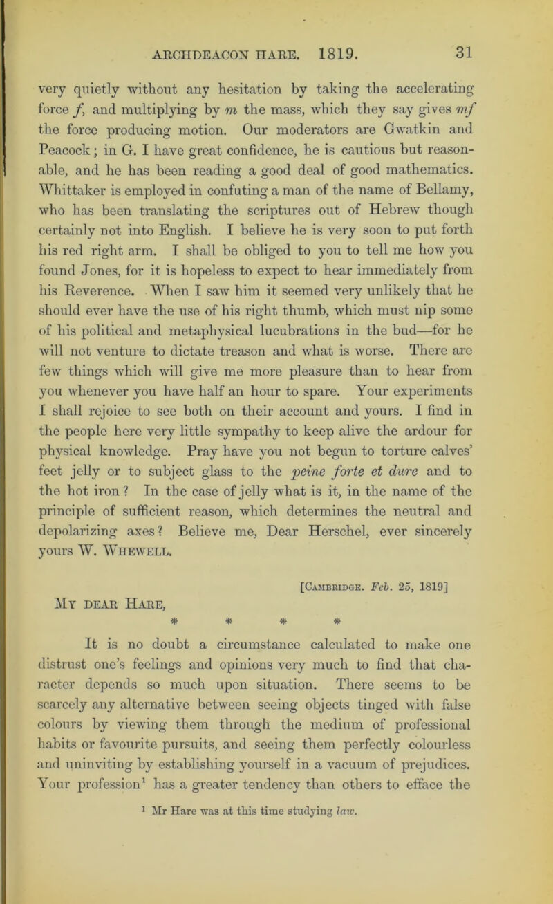 very quietly without any hesitation by taking the accelerating force f, and multiplying by m the mass, which they say gives mf the force producing motion. Our moderators are Gwatkin and Peacock; in G. I have great confidence, he is cautious but reason- able, and he has been reading a good deal of good mathematics. Whittaker is employed in confuting a man of the name of Bellamy, who has been translating the scriptures out of Hebrew though certaiidy not into English. I believe he is very soon to put forth his red right arm. I shall be obliged to you to tell me how you found Jones, for it is hopeless to expect to hear immediately from his Reverence. When I saw him it seemed very unlikely that he should ever have the use of his right thumb, which must nip some of his political and metaphysical lucubrations in the bud—for he will not venture to dictate treason and what is worse. There arc few things which will give me more pleasure than to hear from you whenever you have half an hour to spare. Your experiments I shall rejoice to see both on their account and yours. I find in the people here very little sympathy to keep alive the ardour for physical knowledge. Pray have you not begun to torture calves’ feet jelly or to subject glass to the peine forte et dure and to the hot iron ? In the case of jelly what is it, in the name of the principle of sufficient reason, which determines the neutral and depolarizing axes? Believe me. Dear Herschel, ever sincerely yours W. Whewell. [Cambridge. Feb. 25, 1819] ]\[y dear Hare, * * * * It is no doubt a circumstance calculated to make one distru.st one’s feelings and opinions very much to find that cha- racter depends so much upon situation. There seems to be scarcely any alternative between seeing objects tinged with false colours by viewing them through the medium of professional habits or favourite pursuits, and seeing them perfectly colourless and uninviting by establishing yourself in a vacuum of prejudices. Your profession' has a greater tendency than others to efface the 1 Mr Hare was at this time studying law.