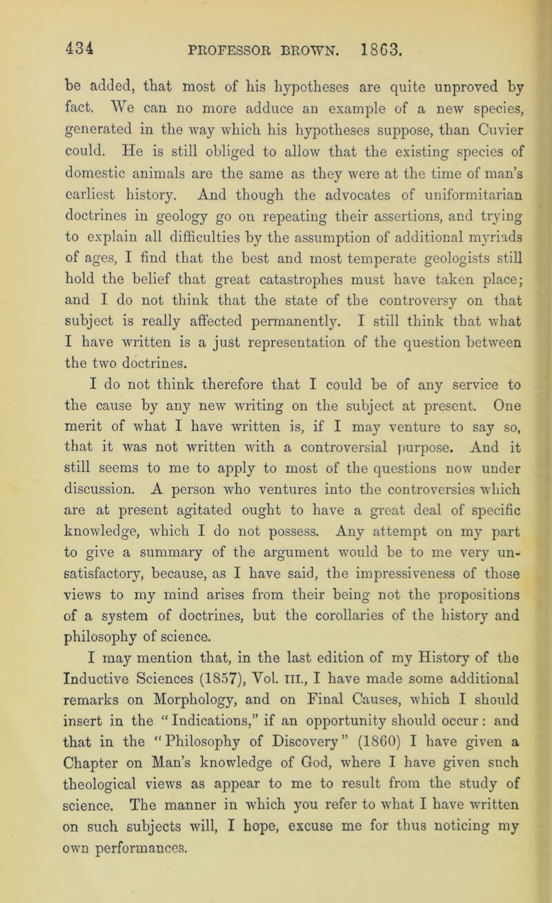 be added, that most of his hypotheses are quite unproved by fact. We can no more adduce an example of a new species, generated in the way which his hypotheses suppose, than Cuvier could. He is still obliged to allow that the existing species of domestic animals are the same as they were at the time of man’s earliest history. And though the advocates of uniformitarian doctrines in geology go on repeating their assertions, and trying to explain all difficulties by the assumption of additional m}Hads of ages, I find that the best and most temperate geologists still hold the belief that great catastrophes must have taken place; and I do not think that the state of the controversy on that subject is really affected permanently. I still think that what I have written is a just representation of the question betw'een the two doctrines. I do not think therefore that I could be of any service to the cause by any new writing on the subject at present. One merit of what I have written is, if I may venture to say so, that it was not written with a controversial ])urpose. And it still seems to me to apply to most of the questions now under discussion. A person who ventures into the controversies wdiich are at present agitated ought to have a great deal of specific knowledge, which I do not possess. Any attempt on my part to give a summary of the argument would be to me very un- satisfactory, because, as I have said, the impressiveness of those views to my mind arises from their being not the propositions of a system of doctrines, but the corollaries of the history and philosophy of science. I may mention that, in the last edition of my History of the Inductive Sciences (1857), Yol. III., I have made some additional remarks on Morphology, and on Final Causes, which I should insert in the “ Indications,” if an opportunity should occur: and that in the “Philosophy of Discovery” (1860) I have given a Chapter on Man’s knowledge of God, where I have given snch theological views as appear to me to result from the study of science. The manner in which you refer to wdiat I have WTitten on such subjects will, I hope, excuse me for thus noticing my owm performances.