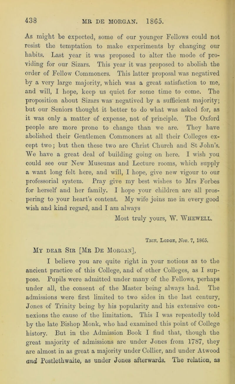 As might he expected, some of our younger Fellows could not resist the temptation to make experiments by changing our habits. Last year it was proposed to alter the mode of pro- viding for our Sizars. This year it was proposed to abolish the order of Fellow Commoners. This latter proposal was negatived by a very large majority, which was a great satisfaction to me, and will, I hope, keep us quiet for some time to come. The proposition about Sizars was' negatived by a sufficient majority; but our Seniors thought it better to do what was asked for, as it was only a matter of expense, not of principle. The Oxford people are more prone to change than we are. They have abolished their Gentlemen Commoners at all their Colleges ex- cept two; but then these two are Christ Church and St John’s. We have a great deal of building going on here. I wish you could see our New Museums and Lecture rooms, which supply a want long felt here, and will, I hope, give new vigour to our professorial system. Pray give my best wishes to Mrs Forbes for herself and her family. I hope your children are all pros- pering to your heart’s content. My wife joins me in every good wish and kind regard, and I am always Most truly yours, W. Whewell. Tbin. Lodge, Nov. 7, 18G5. My dear Sir [Mr De Morgan], I believe you are quite right in your notions as to the ancient practice of this College, and of other Colleges, as I sup- pose. Pupils were admitted under many of the Fellows, perhaps under all, the consent of the Master being alwaj’S had. The admissions were first limited to two sides in the last century, Jones of Trinity being by his popularity and his extensive con- nexions the cause of the limitation. This I was repeatedly told by the late Bishop Monk, who had examined this point of College history. But in the Admission Book I find that, though the great majority of admissions are under Jones from 1787, they are almost in as great a majority under Collier, and under Atwood and Postlethwaite, as under Jones afterwards. The relation, as