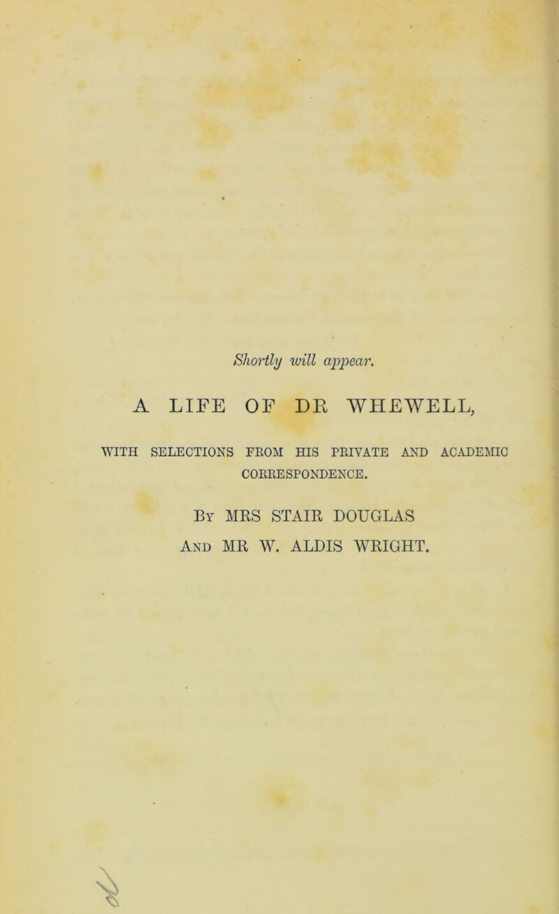 Shortly will appear. A LIFE OF DE WHEWELL, WITH SELECTIONS FEOM HIS PEIVATE AND ACADEMIC COEEESPONDENCE. By MRS STAIR DOUGLAS And MR W. ALDIS WRIGHT.