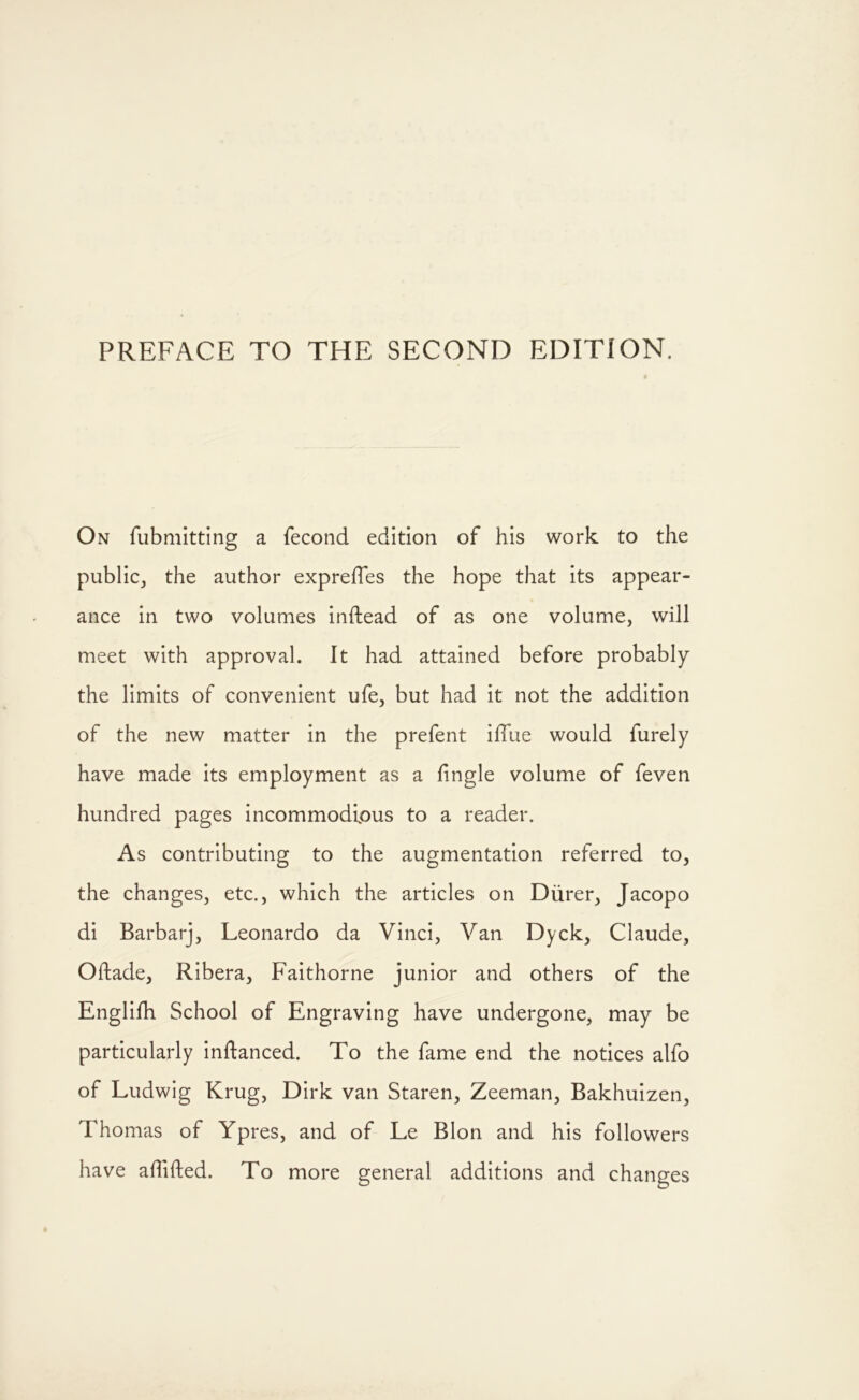On fubmitting a fecond edition of his work to the public, the author exprelTes the hope that its appear- ance in two volumes inftead of as one volume, will meet with approval. It had attained before probably the limits of convenient ufe, but had it not the addition of the new matter in the prefent iffue would furely have made its employment as a fingle volume of feven hundred pages incommodious to a reader. As contributing to the augmentation referred to, the changes, etc., which the articles on Diirer, Jacopo di Barbarj, Leonardo da Vinci, Van Dyck, Claude, Oftade, Ribera, Faithorne junior and others of the Englifh School of Engraving have undergone, may be particularly inftanced. To the fame end the notices alfo of Ludwig Krug, Dirk van Staren, Zeeman, Bakhuizen, Thomas of Ypres, and of Le Blon and his followers have aflifted. To more general additions and changes