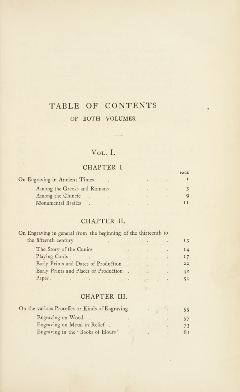 TABLE OF CONTENTS OF BOTH VOLUMES. VoL. I. CHAPTER I. PAGE On Engraving in Ancient Times .... * Among the Greeks and Romans • • • 3 Among the Chinefe ..... 9 Monumental Brafles . . . . . 11 CHAPTER II. On Engraving in general from the beginning of the thirteenth to the fifteenth century . . . . .13 The Story of the Cunios . . . . 14 Playing Cards . . . . ... 17 Early Prints and Dates of Produdlion . . . 22 Early Prints and Places of Produftion ... 42 Paper. . . . . . .51 CHAPTER III. On the various Proceffes or Kinds of Engraving . . 55 Engraving on Wood . . . . -57 Engraving on Metal in Relief • • • • 73 Engraving in the ‘ Books of Hours ’ . . . 81