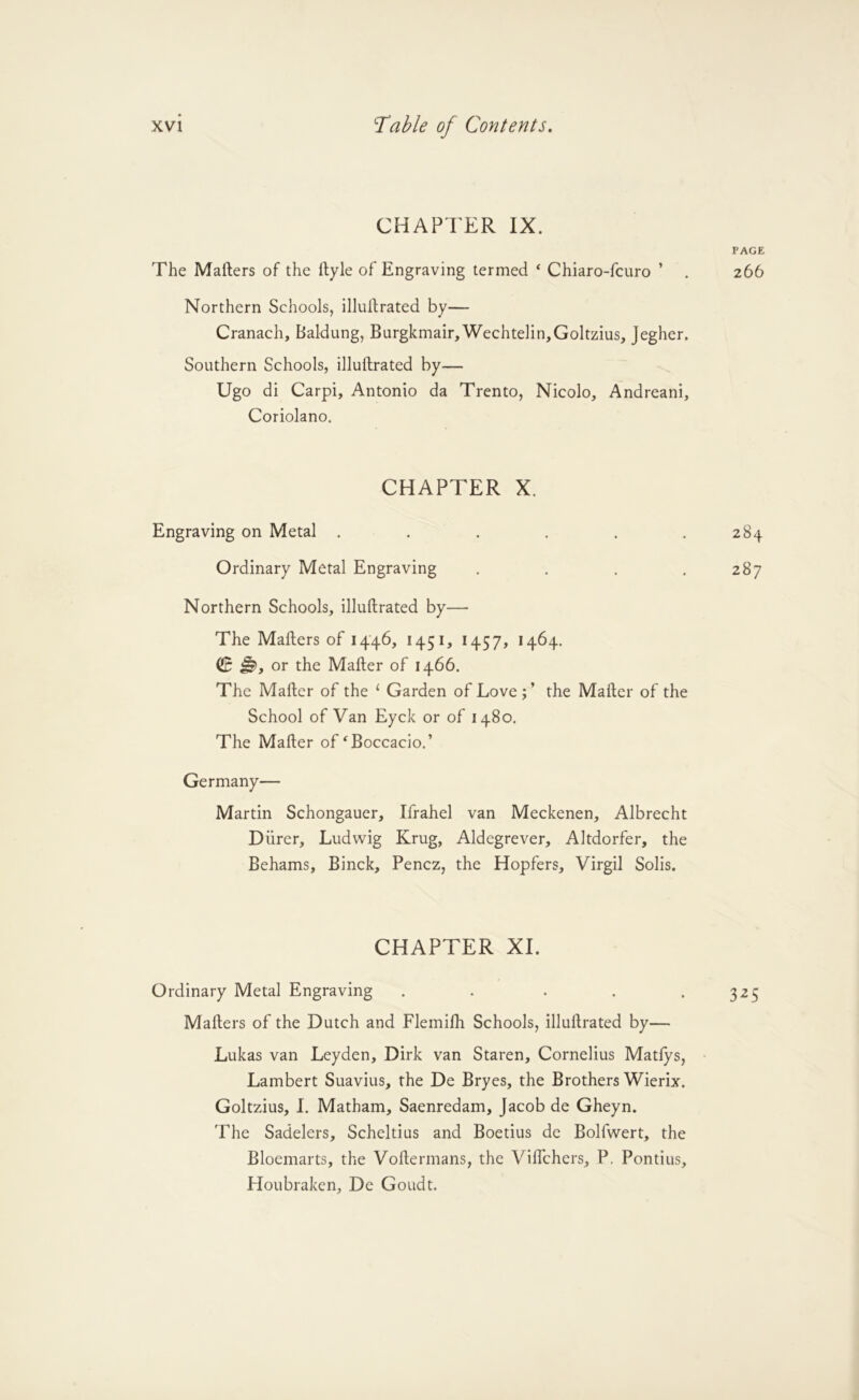 CHAPTER IX. The Mafters of the llyle of Engraving termed ‘ Chiaro-fcuro ’ Northern Schools, illullrated by— Cranach, Baldung, Burgkmair,Wechtelin,Goltzius, Jegher. Southern Schools, illuftrated by— Ugo di Carpi, Antonio da Trento, Nicolo, Andreani, Coriolano. CHAPTER X. Engraving on Metal ...... Ordinary Metal Engraving . . . . Northern Schools, illuftrated by— The Mafters of I4'46, 1451, 1457, 1464. QB or the Mafter of 1466. The Mafter of the ‘ Garden of Love the Mafter of the School of Van Eyck or of 1480. The Mafter of‘Boccacio.’ Germany— Martin Schongauer, Ifrahel van Meckenen, Albrecht Diirer, Ludwig Krug, Aldegrever, Altdorfer, the Behams, Binck, Pencz, the Hopfers, Virgil Solis. CHAPTER XL Ordinary Metal Engraving . . • . . Mafters of the Dutch and Flemifh Schools, illuftrated by— Lukas van Leyden, Dirk van Staren, Cornelius Matfys, Lambert Suavius, the De Bryes, the Brothers Wierix. Goltzius, I. Matham, Saenredam, Jacob de Gheyn. The Sadelers, Scheltius and Boetius de Bolfwert, the Bloemarts, the Voftermans, the Viflthers, P. Pontius, Houbraken, De Goudt.