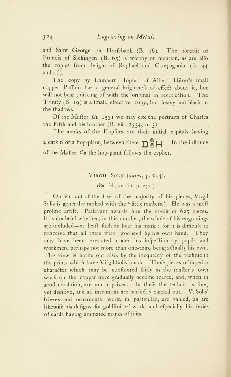 and Saint George on Horfeback (B. i6). The portrait of Francis of Sickingen (B. 65) is worthy of mention, as are alfo the copies from defigns of Raphael’and Campagnola (B. 44 and 46). The copy by Lambert Hopfer of Albert Diirer’s fmall copper Paffion has a general brightnefs of efFe61: about it, but will not bear thinking of with the original in recolleftion. The Trinity (B. 19) is a fmall, efFe6live copy, but heavy and black in the fhadows. Of the Mafter Cb 1531 we may cite the portraits of Charles the Fifth and his brother (B. viii. 2534, n. 3). The marks of the Hopfers are their initial capitals having em J3 of the Mafter Cb the hop-plant follows the cypher. a catkin of a hop-plant, between th H In the inftance Virgil Solis {antea,, p. 244). (Bartfch, vol. ix. p. 242.) On account of the fize of the majority of his pieces, Virgil Solis is generally ranked with the ‘ little mafters.^ He was a moft prolific artift. Paflavant awards him the credit of 625 pieces. It is doubtful whether, in this number, the whole of his engravings are included—at leaft fuch as bear his mark : for it is difficult to conceive that all thefe were produced by his own hand. They may have been executed under his infpecftion by pupils and workmen, perhaps not more than one-third being acftuall} his own. This view is borne out also, by the inequality of the technic in the prints which have Virgil Solis’ mark. Thofe pieces of fuperior chara6fer which may be confidered fairly as the mafter’s own work on the copper have gradually become fcarce, and, when in good condition, are much prized. In thefe the technic is fine, yet decifive, and all intentions are perfectly carried out. V. Solis’ friezes and ornamental work, in particular, are valued, as are likewife his defigns for goldfmiths’ work, and efpecially his feries of cards having animated marks of fuits.
