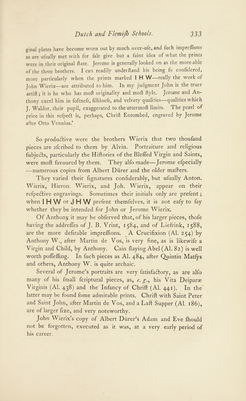 glnal plates have become worn out by much over-ufe, and fuch imprcflions as are ufually met with for fale give but a faint idea of what the prints were in their original ftate. Jerome is generally looked on as the more able of the three brothers. lean readily underftand his being fo confidered, more particularly when the prints marked I H W—really the work of John Wierix—are attributed to him. In my judgment John is the truer artifl:; it is he who has moil originality and moil; ilyle. Jerome and An- thony excel him in foftnefs, lilkinefs, and velvety qualities—qualities which J. Waldor, their pupil, exaggerated to the uttermoft limits. The pearl of price in this refpeft is, perhaps, Chriil: Entombed, engraved by Jerome after Otto Vennius.’ So produdfive were the brothers Wierix that two thoufand pieces are aferibed to them by Alvin. Portraiture and religious fubjedfSj particularly the Hiftories of the Blefled Virgin and Saints, were moft favoured by them. They alfo made—Jerome efpecially —numerous copies from Albert Diirer and the older maflers. They varied their fignatures confiderably, but ufually Anton. Wierix, Hieron. Wierix, and Joh. Wierix, appear on their refpedlive engravings. Sometimes their initials only are prefent; when IHW or J H W prefent themfelves, it is not eafy to fay whether they be intended for John or Jerome Wierix. Of Anthony it may be obferved that, of his larger pieces, thofe having the addrefles of J. B. Vririt, 1584, and of Liefrink, 1588, are the more defirable impreflions. A Crucifixion (Al. 254) by Anthony W., after Martin de Vos, is very fine, as is likewife a Virgin and Child, by Anthony. Cain flaying Abel (Al. 82) is well worth poflefling. In fuch pieces as Al. 484, after Quintin Matlys and others, Anthony W. is quite archaic. Several of Jerome’s portraits are very fatisfadfory, as are alfo many of his fmall fcriptural pieces, as, e. g.., his Vita Deiparae Virginis (Al. 438) and the Infancy of Chrift (Al. 441). In the' latter may be found fome admirable prints. Chrift with Saint Peter and Saint John, after Martin de Vos, and a Laft Supper (Al. 186), are of larger fize, and very noteworthy. John Wierix’s copy of Albert Diirer’s Adam and Eve Ihould not be forgotten, executed as it was, at a very early period of his career.