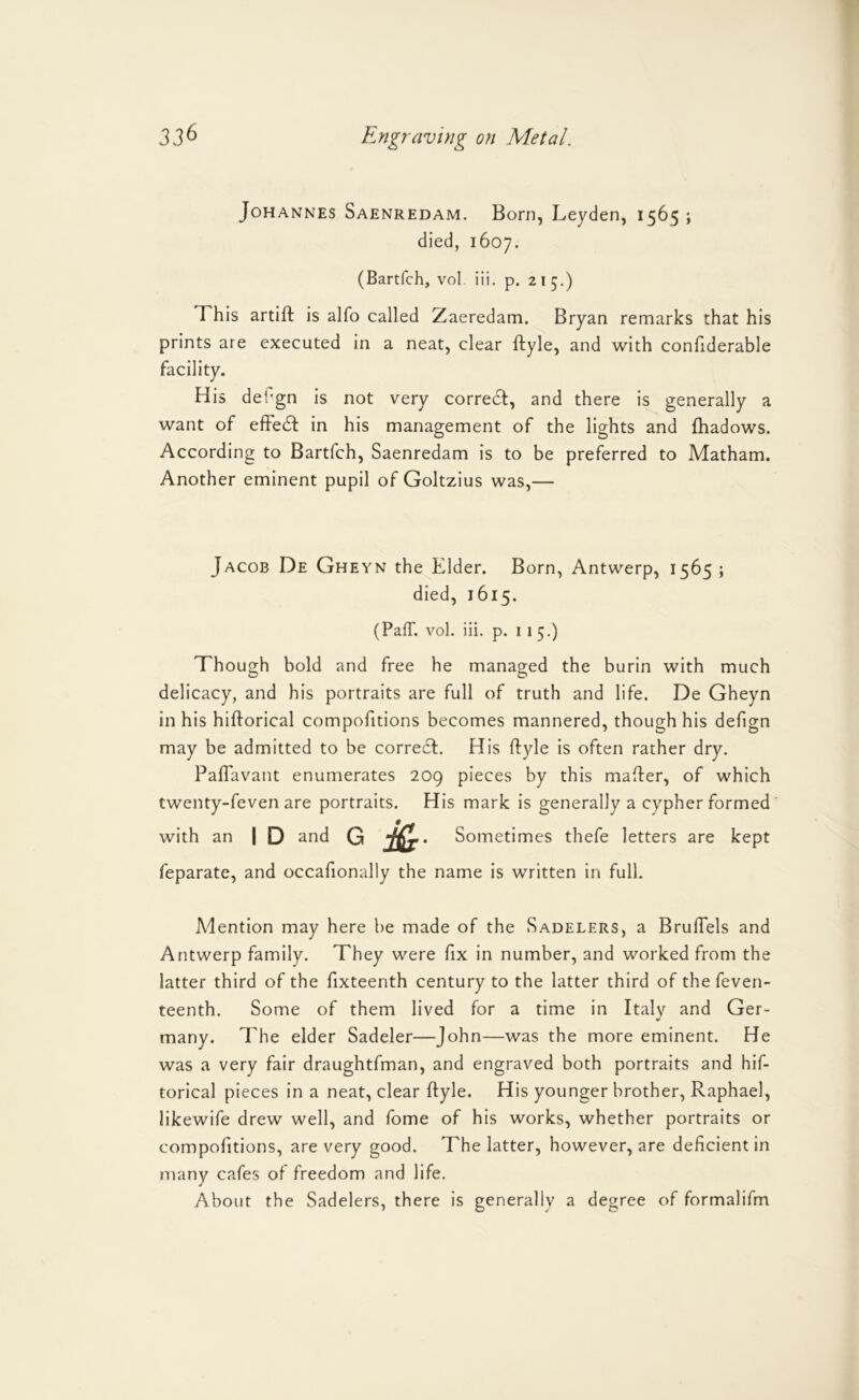 Johannes Saenredam. Born, Leyden, 1565 ; died, 1607. (Bartfch, vol Hi. p. 215.) This artift is alfo called Zaeredam. Bryan remarks that his prints are executed in a neat, clear ftyle, and with conhderable facility. His det’gn is not very correct, and there is generally a want of effe61: in his management of the lights and fhadows. According to Bartfch, Saenredam is to be preferred to Matham. Another eminent pupil of Goltzius was,— Jacob De Gheyn the Elder. Born, Antwerp, 1565 ; died, 1615. (Pair. vol. Hi. p. I I 5.) Though bold and free he managed the burin with much delicacy, and his portraits are full of truth and life. De Gheyn in his hiftorical compofitions becomes mannered, though his defign may be admitted to be correct. His ftyle is often rather dry. Paflavant enumerates 209 pieces by this mafter, of which twenty-feven are portraits. His mark is generally a cypher formed with an I D and G . Sometimes thefe letters are kept feparate, and occafionally the name is written in full. Adention may here be made of the Sadelers, a Bruftels and Antwerp family. They were fix in number, and worked from the latter third of the fixteenth century to the latter third of the feven- teenth. Some of them lived for a time in Italy and Ger- many. The elder Sadeler—John—was the more eminent. He was a very fair draughtfman, and engraved both portraits and hif- torical pieces in a neat, clear ftyle. His younger brother, Raphael, likewife drew well, and fome of his works, whether portraits or compofitions, are very good. The latter, however, are deficient in many cafes of freedom and life. About the Sadelers, there is generally a degree of formalifm